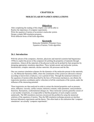 CHAPTER 26
MOLECULAR DYNAMICS SIMULATIONS
Objectives
After completing the reading of this chapter, you will be able to:
Realize the importance of computer experiments.
Write the equation of motion of an atomic/a molecular system.
Design a simple MD simulation program.
Write different forms of theVerlet algorithm.
Keywords
Molecular Dynamics, Potential, Force,
Equation of motion, Verlet algorithm.
26.1. Introduction
With the advent of the computers, chemists, physicists and material scientists had begun(since
1950s) to exploit the power of the computers for probing the properties of materials through
simulations. Almost all the materials of the physical world can be probed for their properties by
designing appropriate simulation algorithms. These include atomic and molecular systems,
biomolecules, complex materials, nuclear materials, life processes and the like.
One can construct simulation schemes for the dynamics of the molecules present in the materials;
i.e., the Molecular Dynamics (MD), where the constituents of the system are allowed to interact
according to known laws of physics, over a period of time. Through the numerical solutions of
the equations of motion (often described by the laws of Newtonian mechanics), one obtains the
trajectories (position coordinates and/or velocities) of all the constituents of the system, under the
influence of the interacting potential.
These trajectories are then analyzed in order to extract the desired properties such as pressure,
stress, diffusion, viscosity, surface tension, dielectric constant, order parameter, autocorrelation
functions, fluctuations, conformational changes etc. Since molecular systems generally consist of
a vast number of particles, it is impossible to find the properties of such complex systems
analytically. The MD simulation exercises circumvent this problem by using the numerical
solutions of the equations of motion. Thus the MD simulation technique presents an interface
between laboratory experiments and the theory. This often leads to the realization that ‘computer
simulations’ are actually ‘computer experiments’.
1
 