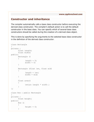 www.cppforschool.com
Constructor and inheritance
The compiler automatically calls a base class constructor before executing the
derived class constructor. The compiler’s default action is to call the default
constructor in the base class. You can specify which of several base class
constructors should be called during the creation of a derived class object.
This is done by specifying the arguments to the selected base class constructor
in the definition of the derived class constructor.
class Rectangle
{
private :
float length;
float width;
public:
Rectangle ()
{
length = 0;
width = 0;
}
Rectangle (float len, float wid)
{
length = len;
width = wid;
}
float area()
{
return length * width ;
}
};
class Box : public Rectangle
{
private :
float height;
public:
Box ()
{
height = 0;
}
 