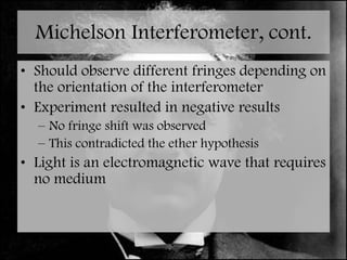 Michelson Interferometer, cont. Should observe different fringes depending on the orientation of the interferometer Experiment resulted in negative results No fringe shift was observed This contradicted the ether hypothesis Light is an electromagnetic wave that requires no medium 