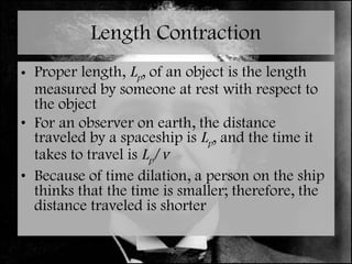 Length Contraction Proper length,  L p , of an object is the length measured by someone at rest with respect to the object For an observer on earth, the distance traveled by a spaceship is  L p , and the time it takes to travel is  L p / v Because of time dilation, a person on the ship thinks that the time is smaller; therefore, the distance traveled is shorter 