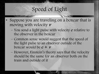 Speed of Light Suppose you are traveling on a boxcar that is moving with velocity  v You send a light pulse with velocity  c  relative to the observer in the boxcar Common sense would suggest that the speed of the light pulse to an observer outside of the boxcar would be  c  +  v However, Einstein’s theory says that the velocity should be the same for an observer both on the train and outside of it 