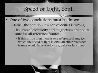 Speed of Light, cont. One of two conclusions must be drawn: Either the addition law for velocities is wrong The laws of electricity and magnetism are not the same for all reference frames If this is true then there is one reference frame for which the speed of light is  c  but all other reference frames would have a velocity greater or less than  c 