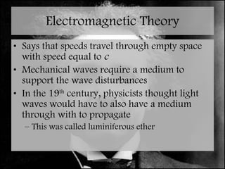 Electromagnetic Theory Says that speeds travel through empty space with speed equal to  c Mechanical waves require a medium to support the wave disturbances In the 19 th  century, physicists thought light waves would have to also have a medium through with to propagate  This was called luminiferous ether 
