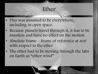 Ether This was assumed to be everywhere, including in open space Because planets travel through it, it has to be massless and have no effect on the motion Absolute frame – frame of reference at  rest  with respect to the ether The ether had to be moving through the labs on Earth as “ether wind” 