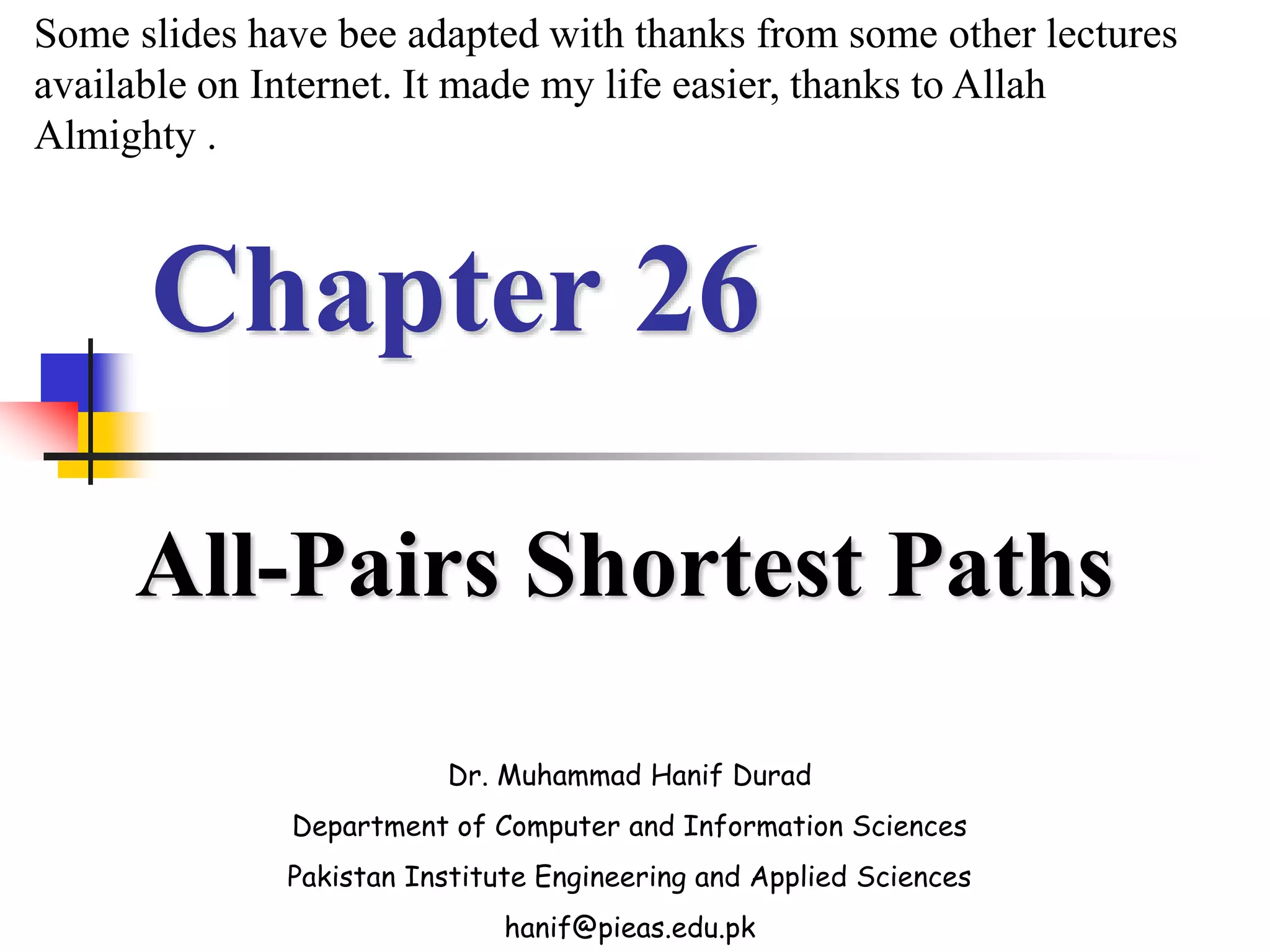 Chapter 26
All-Pairs Shortest Paths
Dr. Muhammad Hanif Durad
Department of Computer and Information Sciences
Pakistan Institute Engineering and Applied Sciences
hanif@pieas.edu.pk
Some slides have bee adapted with thanks from some other lectures
available on Internet. It made my life easier, thanks to Allah
Almighty .
 