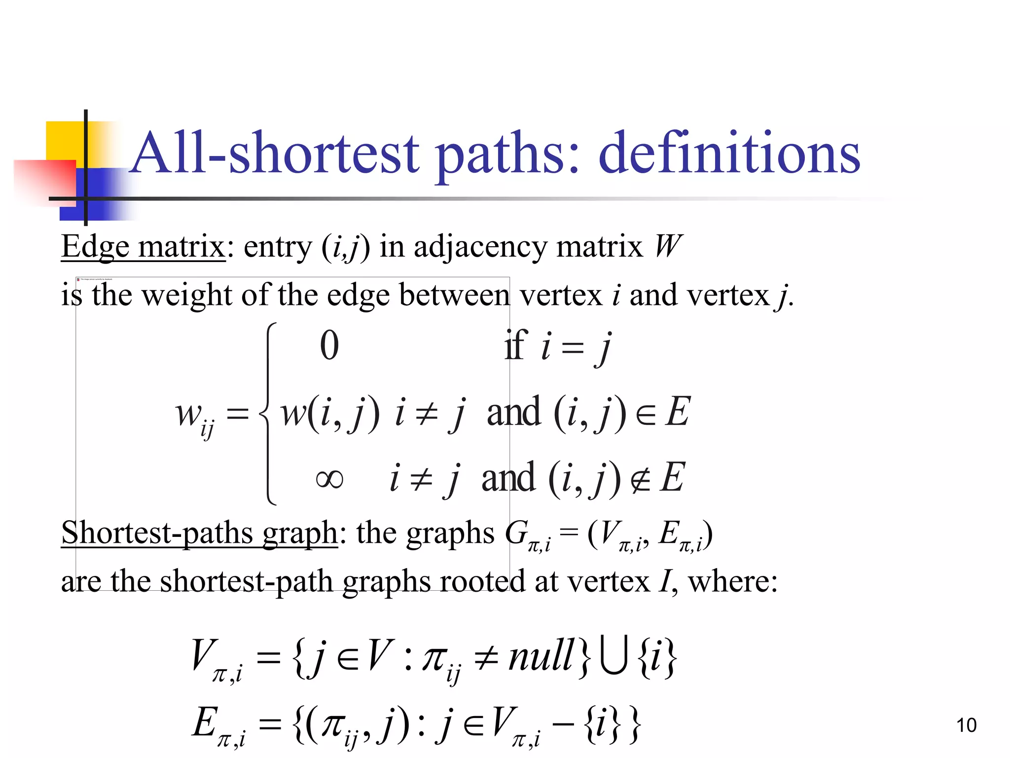 10
All-shortest paths: definitions
Ejiji
Ejiji
ji
jiwwij










),(and
),(and
if
),(
0
Edge matrix: entry (i,j) in adjacency matrix W
is the weight of the edge between vertex i and vertex j.
Shortest-paths graph: the graphs Gπ,i = (Vπ,i, Eπ,i)
are the shortest-path graphs rooted at vertex I, where:
}{}:{, inullVjV iji  
}}{:),{( ,, iVjjE iiji   
 