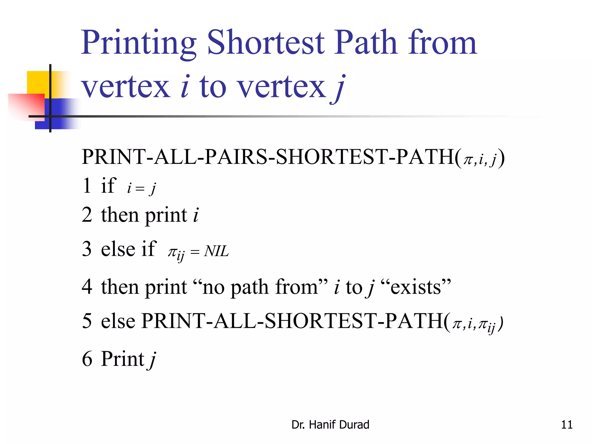 Printing Shortest Path from
vertex i to vertex j
Dr. Hanif Durad 11
PRINT-ALL-PAIRS-SHORTEST-PATH(, ,i j)
1 if i j
2 then print i
3 else if ij NIL
4 then print “no path from” i to j “exists”
5 else PRINT-ALL-SHORTEST-PATH( , , )i ij
6 Print j
 