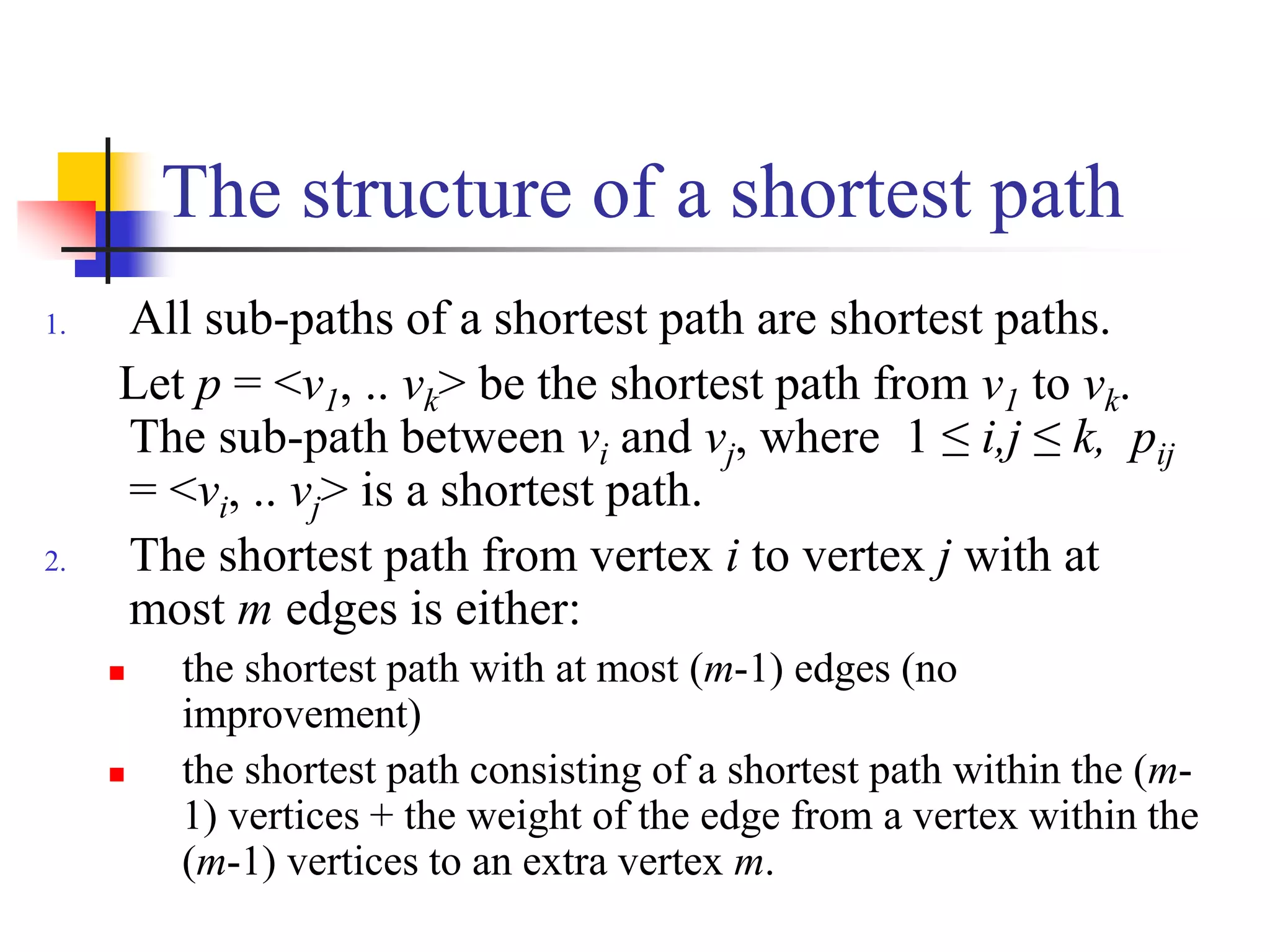 The structure of a shortest path
1. All sub-paths of a shortest path are shortest paths.
Let p = <v1, .. vk> be the shortest path from v1 to vk.
The sub-path between vi and vj, where 1 ≤ i,j ≤ k, pij
= <vi, .. vj> is a shortest path.
2. The shortest path from vertex i to vertex j with at
most m edges is either:
 the shortest path with at most (m-1) edges (no
improvement)
 the shortest path consisting of a shortest path within the (m-
1) vertices + the weight of the edge from a vertex within the
(m-1) vertices to an extra vertex m.
 
