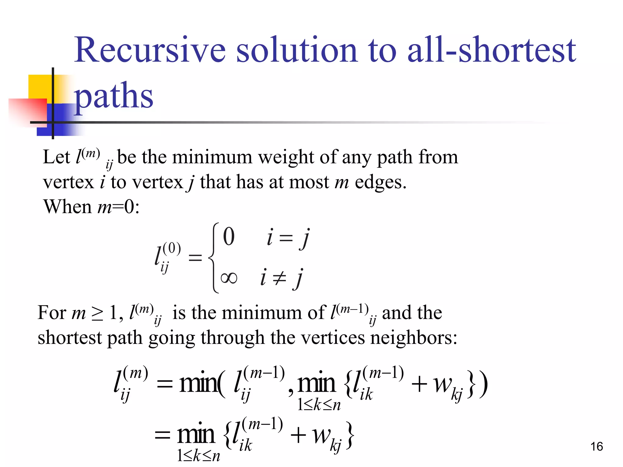 16
Recursive solution to all-shortest
paths
}){min,min( )1(
1
)1()(
kj
m
ik
nk
m
ij
m
ij wlll  


}{min )1(
1
kj
m
ik
nk
wl  








ji
ji
lij
0)0(
Let l(m)
ij be the minimum weight of any path from
vertex i to vertex j that has at most m edges.
When m=0:
For m ≥ 1, l(m)
ij is the minimum of l(m–1)
ij and the
shortest path going through the vertices neighbors:
 