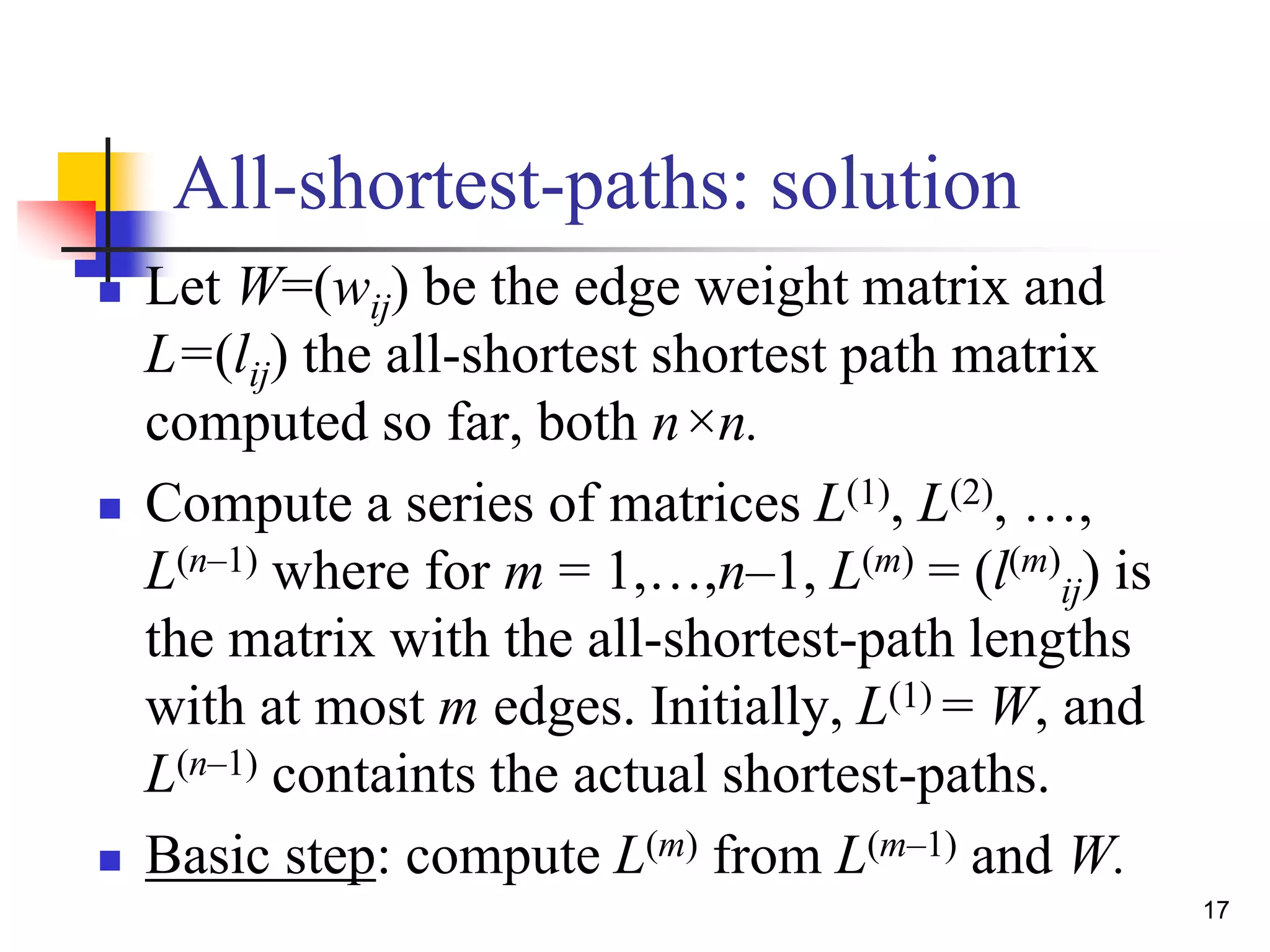 17
All-shortest-paths: solution
 Let W=(wij) be the edge weight matrix and
L=(lij) the all-shortest shortest path matrix
computed so far, both n×n.
 Compute a series of matrices L(1), L(2), …,
L(n–1) where for m = 1,…,n–1, L(m) = (l(m)
ij) is
the matrix with the all-shortest-path lengths
with at most m edges. Initially, L(1) = W, and
L(n–1) containts the actual shortest-paths.
 Basic step: compute L(m) from L(m–1) and W.
 