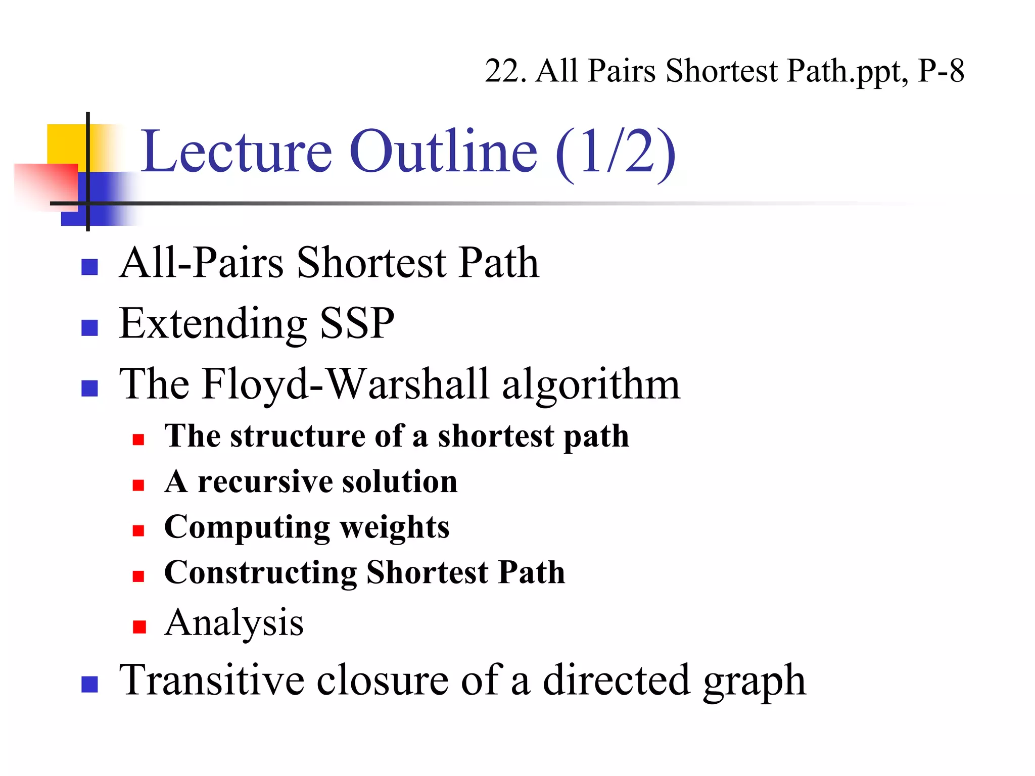 Lecture Outline (1/2)
 All-Pairs Shortest Path
 Extending SSP
 The Floyd-Warshall algorithm
 The structure of a shortest path
 A recursive solution
 Computing weights
 Constructing Shortest Path
 Analysis
 Transitive closure of a directed graph
22. All Pairs Shortest Path.ppt, P-8
 