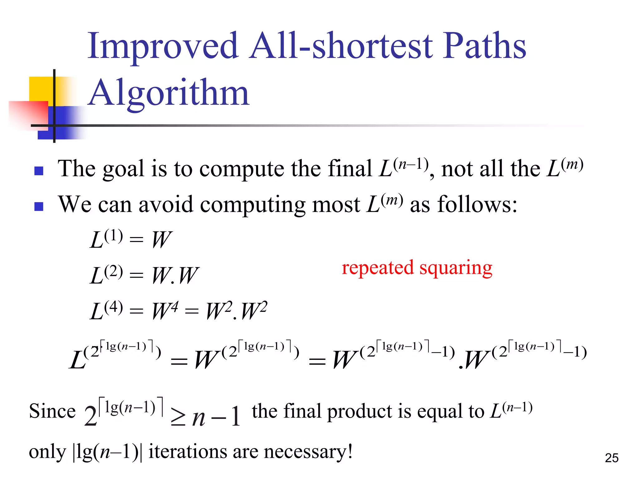 25
Improved All-shortest Paths
Algorithm
 The goal is to compute the final L(n–1), not all the L(m)
 We can avoid computing most L(m) as follows:
L(1) = W
L(2) = W.W
L(4) = W4 = W2.W2
…        )12()12()2()2( )1lg()1lg()1lg()1lg(
.  

nnnn
WWWL
Since the final product is equal to L(n–1) 
12 )1lg(

nn
only |lg(n–1)| iterations are necessary!
repeated squaring
 