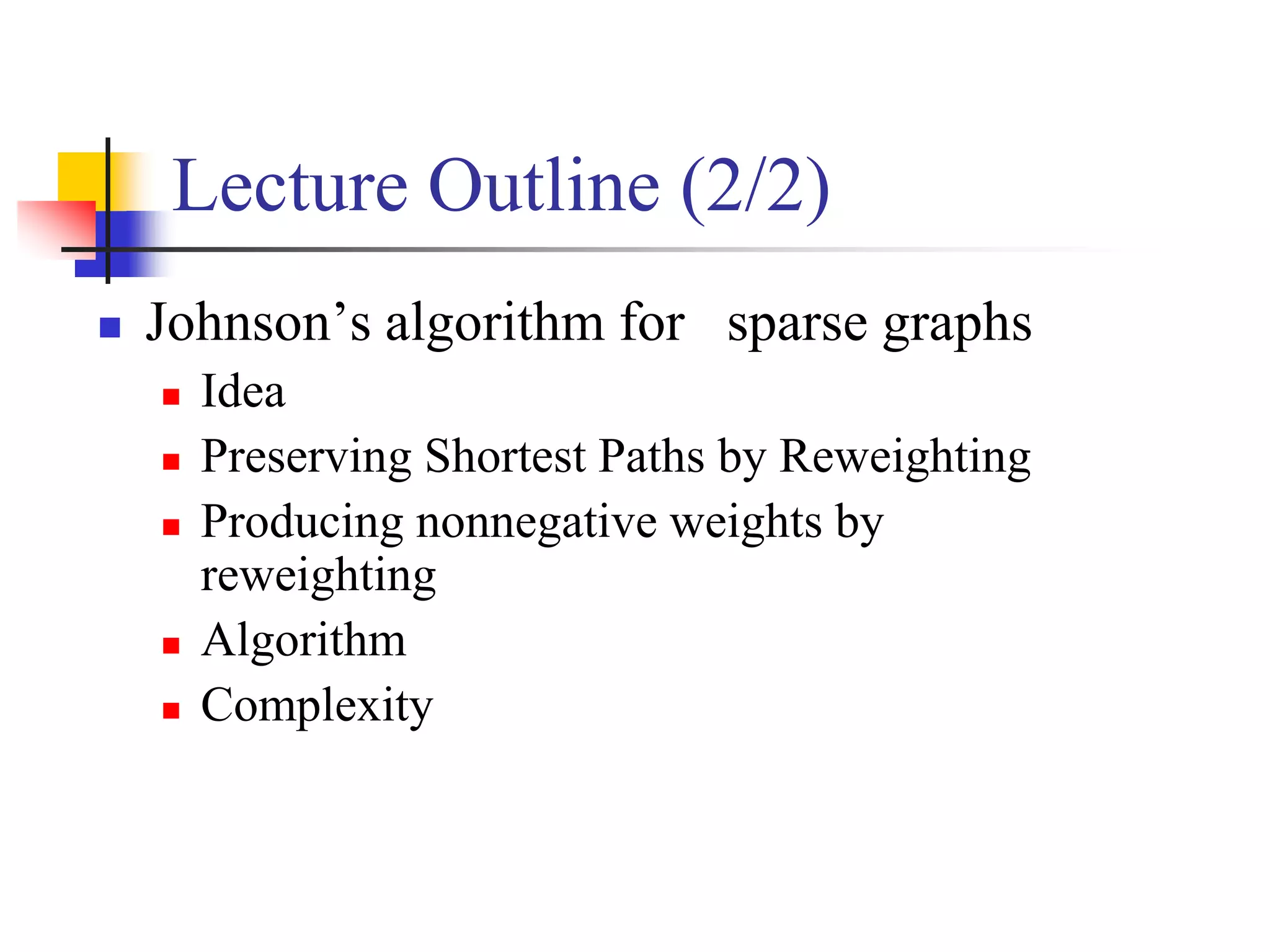 Lecture Outline (2/2)
 Johnson’s algorithm for sparse graphs
 Idea
 Preserving Shortest Paths by Reweighting
 Producing nonnegative weights by
reweighting
 Algorithm
 Complexity
 