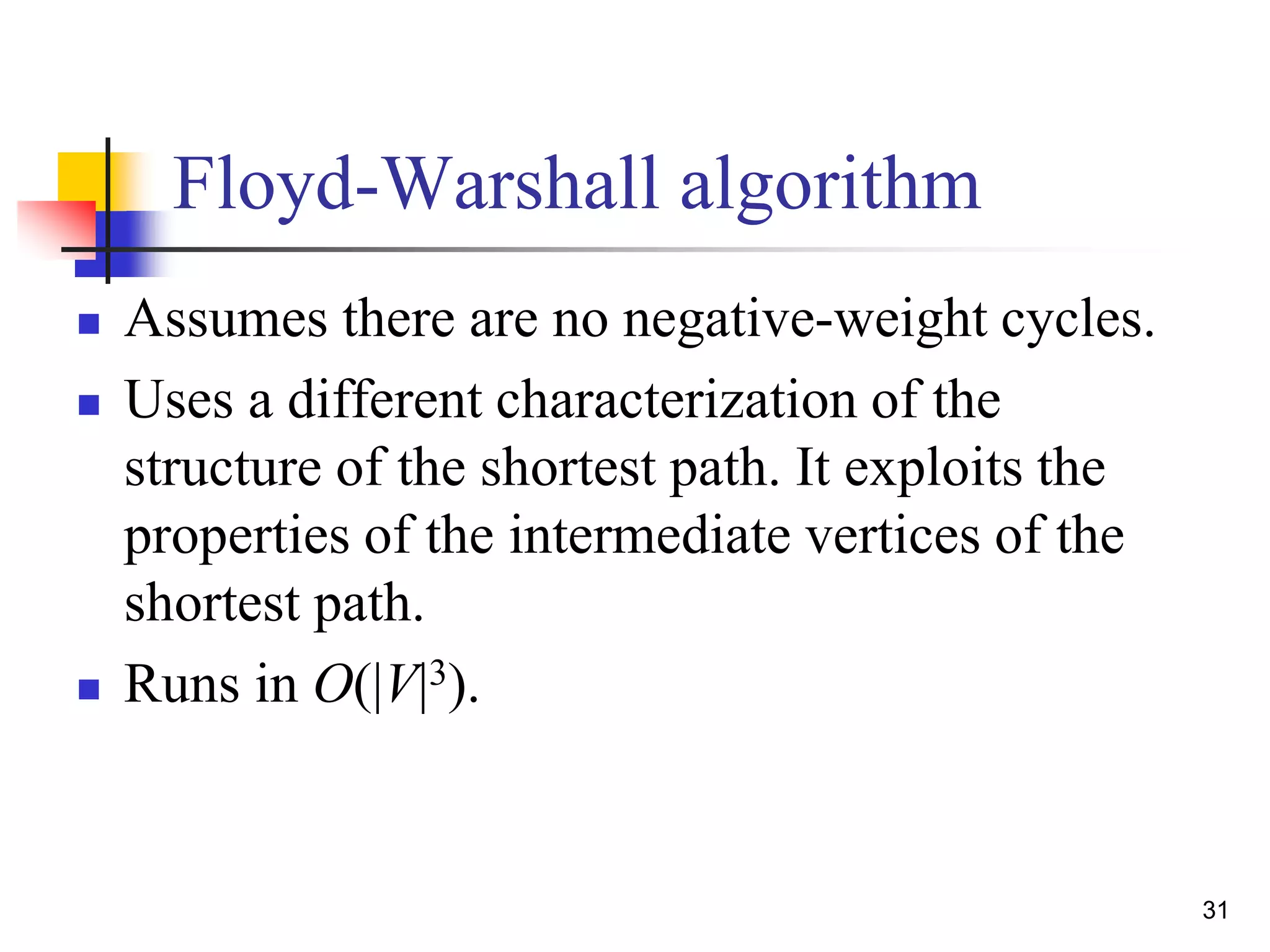 31
Floyd-Warshall algorithm
 Assumes there are no negative-weight cycles.
 Uses a different characterization of the
structure of the shortest path. It exploits the
properties of the intermediate vertices of the
shortest path.
 Runs in O(|V|3).
 