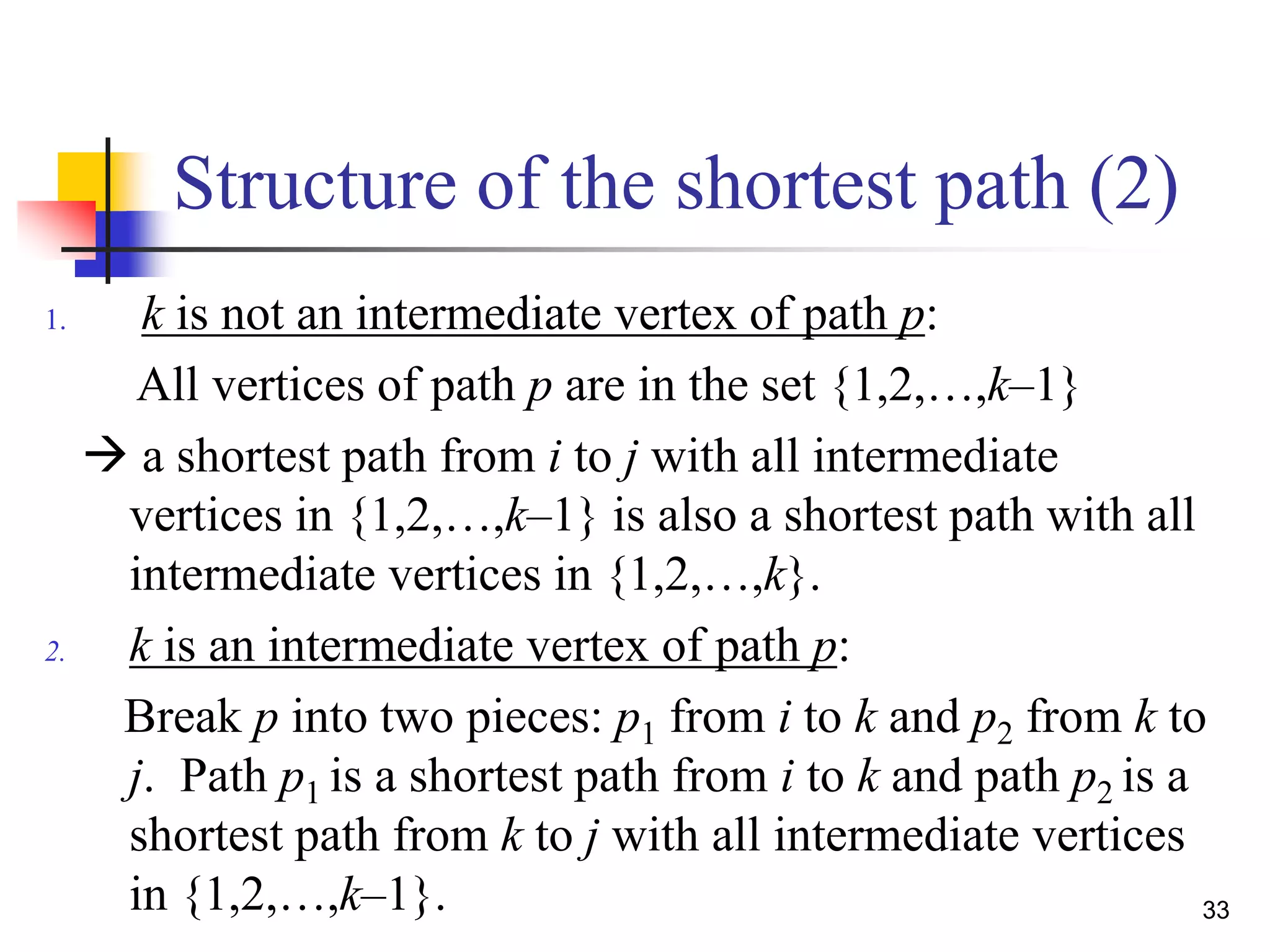33
Structure of the shortest path (2)
1. k is not an intermediate vertex of path p:
All vertices of path p are in the set {1,2,…,k–1}
 a shortest path from i to j with all intermediate
vertices in {1,2,…,k–1} is also a shortest path with all
intermediate vertices in {1,2,…,k}.
2. k is an intermediate vertex of path p:
Break p into two pieces: p1 from i to k and p2 from k to
j. Path p1 is a shortest path from i to k and path p2 is a
shortest path from k to j with all intermediate vertices
in {1,2,…,k–1}.
 