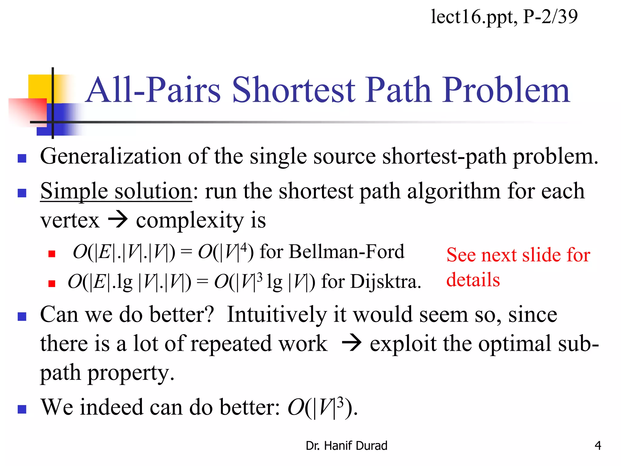 All-Pairs Shortest Path Problem
 Generalization of the single source shortest-path problem.
 Simple solution: run the shortest path algorithm for each
vertex  complexity is
 O(|E|.|V|.|V|) = O(|V|4) for Bellman-Ford
 O(|E|.lg |V|.|V|) = O(|V|3 lg |V|) for Dijsktra.
 Can we do better? Intuitively it would seem so, since
there is a lot of repeated work  exploit the optimal sub-
path property.
 We indeed can do better: O(|V|3).
Dr. Hanif Durad 4
lect16.ppt, P-2/39
See next slide for
details
 