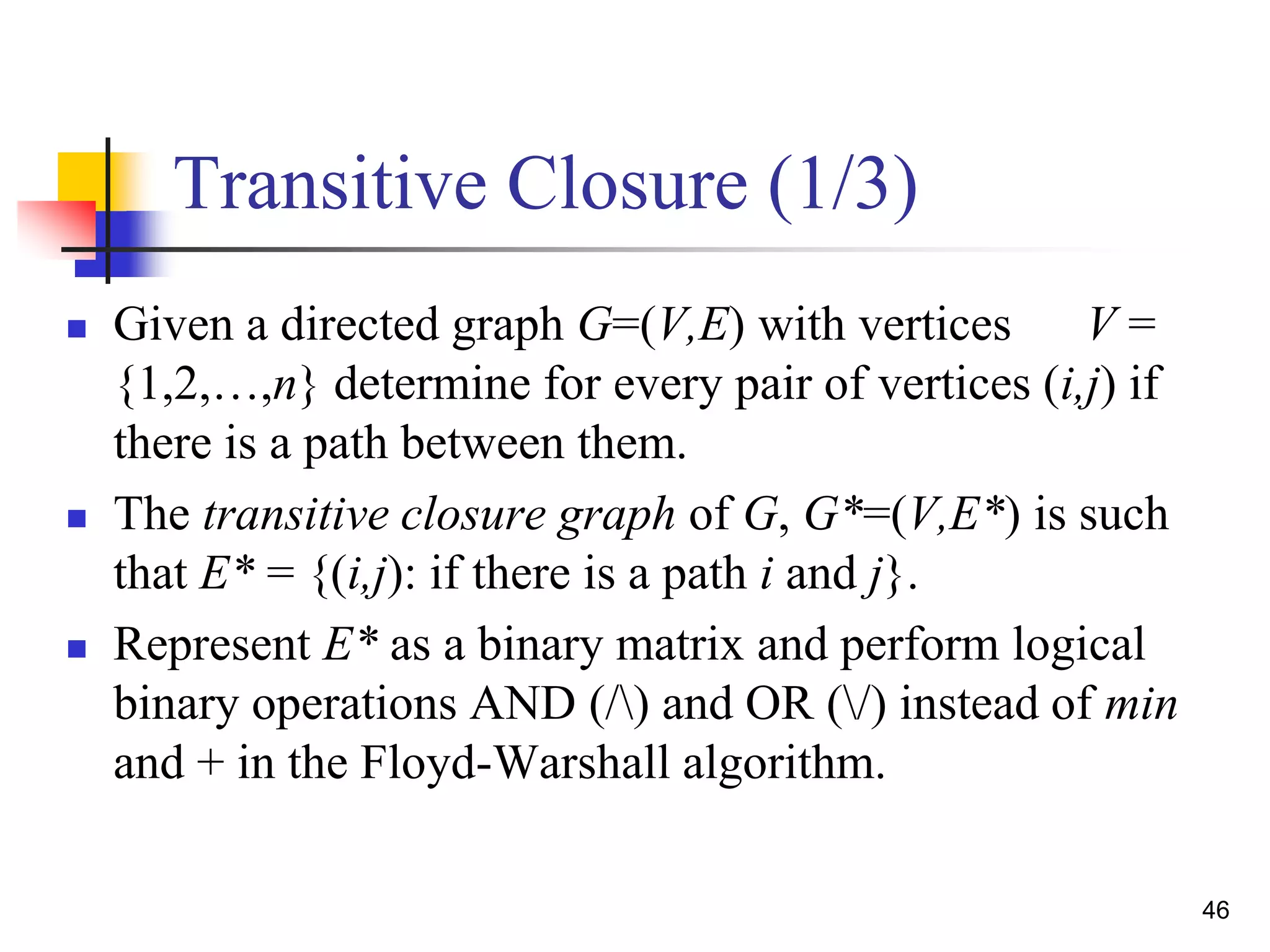 46
Transitive Closure (1/3)
 Given a directed graph G=(V,E) with vertices V =
{1,2,…,n} determine for every pair of vertices (i,j) if
there is a path between them.
 The transitive closure graph of G, G*=(V,E*) is such
that E* = {(i,j): if there is a path i and j}.
 Represent E* as a binary matrix and perform logical
binary operations AND (/) and OR (/) instead of min
and + in the Floyd-Warshall algorithm.
 