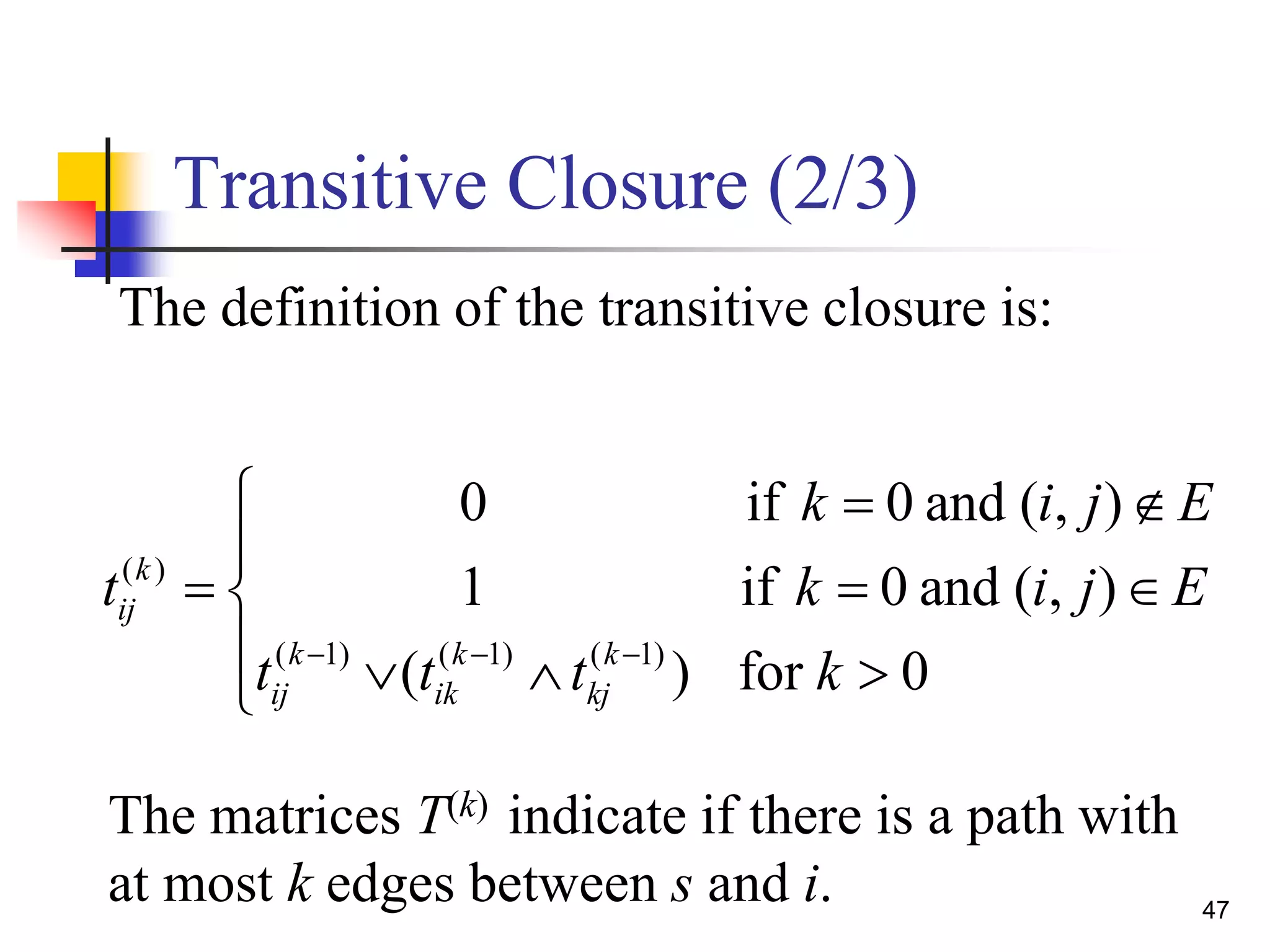 47
Transitive Closure (2/3)
( )
( 1) ( 1) ( 1)
0 if 0 and ( , )
1 if 0 and ( , )
( ) for 0
k
ij
k k k
ij ik kj
k i j E
t k i j E
t t t k  
  

  
   
The definition of the transitive closure is:
The matrices T(k) indicate if there is a path with
at most k edges between s and i.
 
