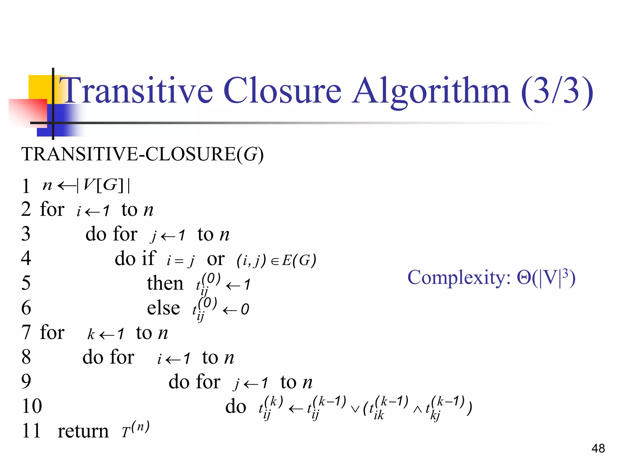 48
Transitive Closure Algorithm (3/3)
Complexity: Θ(|V|3)
TRANSITIVE-CLOSURE(G)
1 | [ ]|n V G
2 for i 1 to n
3 do for j 1 to n
4 do if i j or ( , ) ( )i j E G
5 then tij
( )0
1
6 else tij
( )0
0
7 for k 1 to n
8 do for i 1 to n
9 do for j 1 to n
10 do t t t tij
k
ij
k
ik
k
kj
k( ) ( ) ( ) ( )
( )    1 1 1
11 return T n( )
 