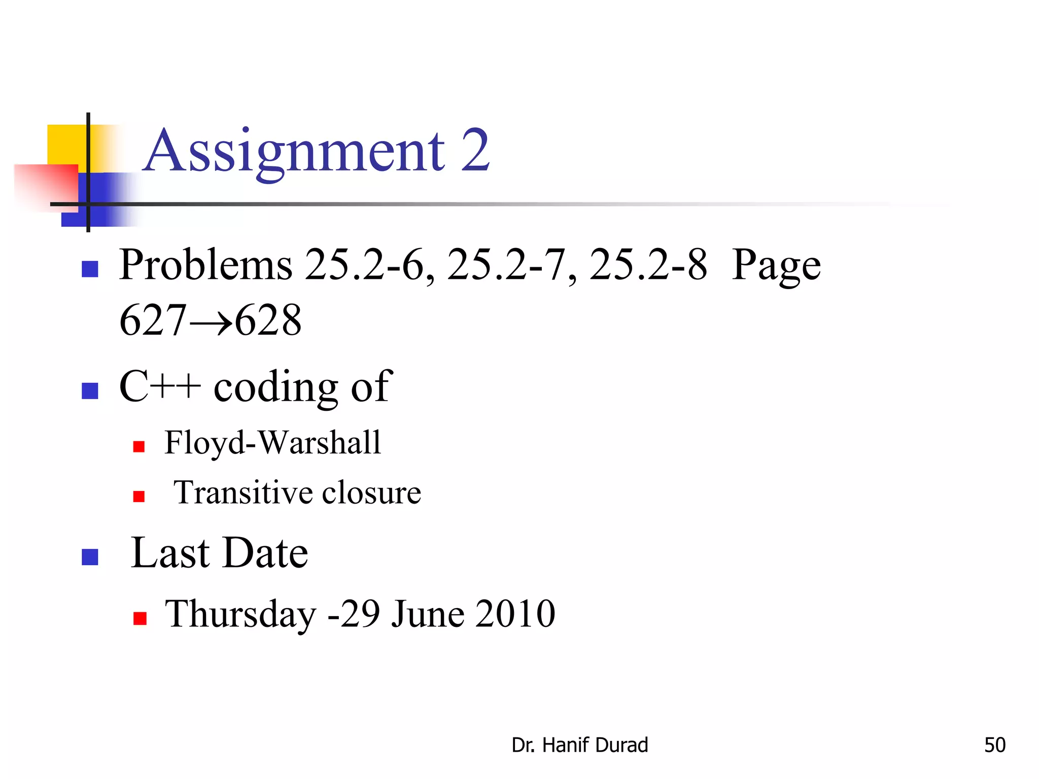 Assignment 2
 Problems 25.2-6, 25.2-7, 25.2-8 Page
627628
 C++ coding of
 Floyd-Warshall
 Transitive closure
 Last Date
 Thursday -29 June 2010
Dr. Hanif Durad 50
 