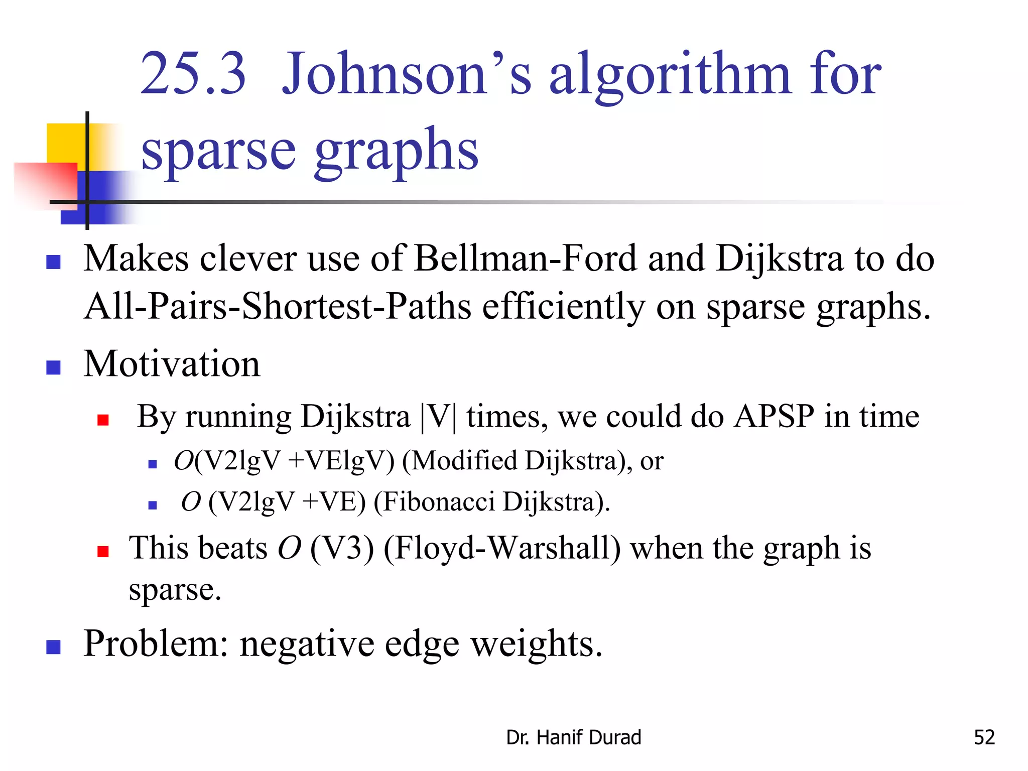 25.3 Johnson’s algorithm for
sparse graphs
 Makes clever use of Bellman-Ford and Dijkstra to do
All-Pairs-Shortest-Paths efficiently on sparse graphs.
 Motivation
 By running Dijkstra |V| times, we could do APSP in time
 O(V2lgV +VElgV) (Modified Dijkstra), or
 O (V2lgV +VE) (Fibonacci Dijkstra).
 This beats O (V3) (Floyd-Warshall) when the graph is
sparse.
 Problem: negative edge weights.
Dr. Hanif Durad 52
 