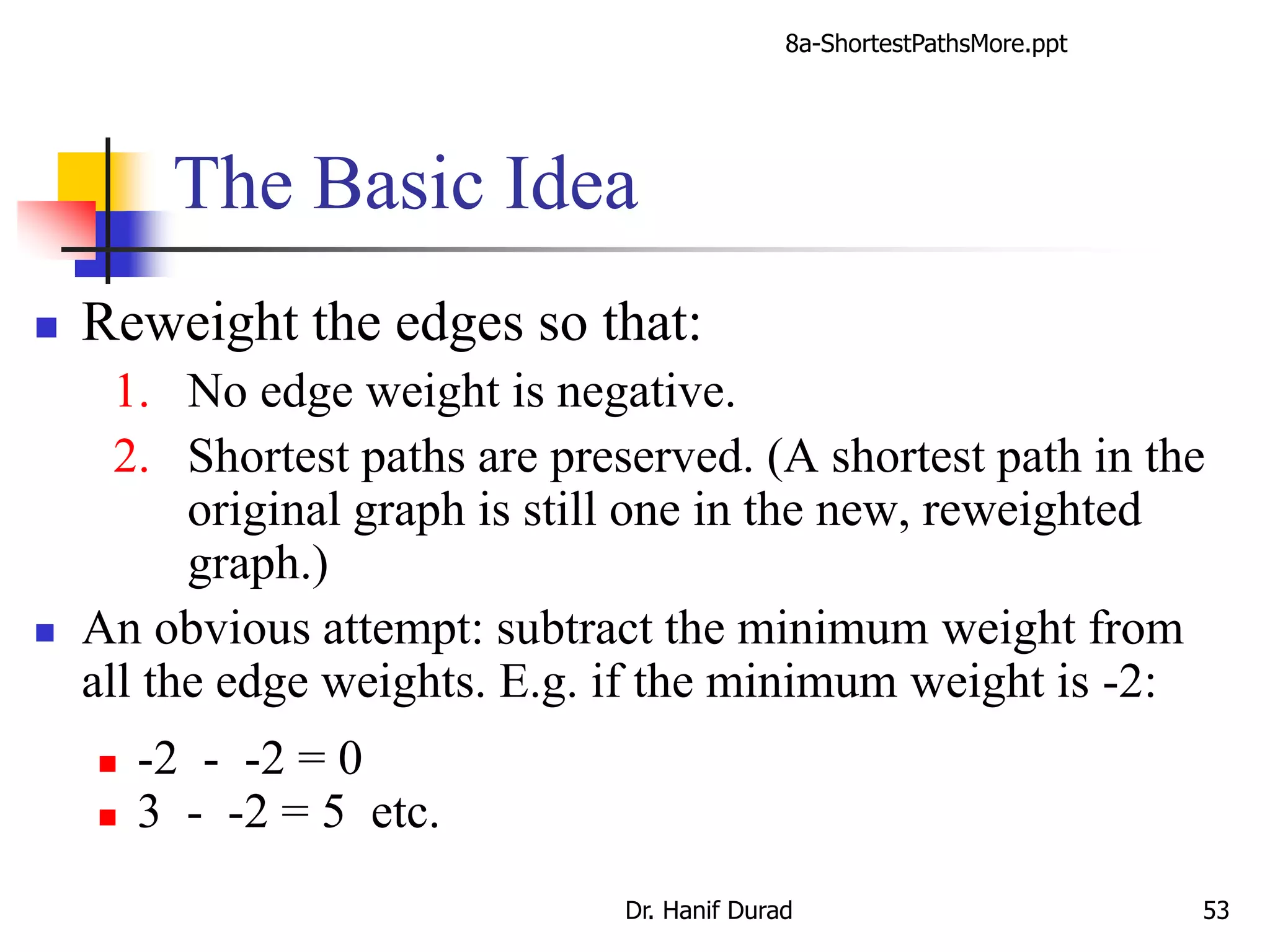 The Basic Idea
 Reweight the edges so that:
1. No edge weight is negative.
2. Shortest paths are preserved. (A shortest path in the
original graph is still one in the new, reweighted
graph.)
 An obvious attempt: subtract the minimum weight from
all the edge weights. E.g. if the minimum weight is -2:
 -2 - -2 = 0
 3 - -2 = 5 etc.
8a-ShortestPathsMore.ppt
Dr. Hanif Durad 53
 