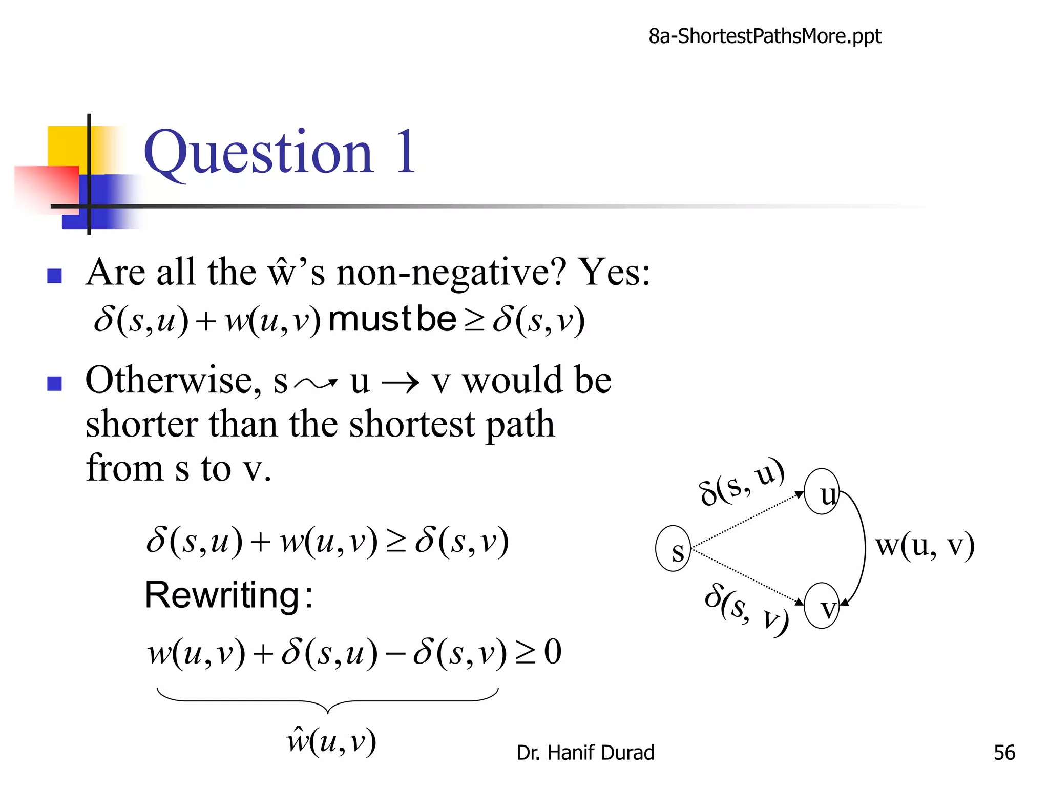 Question 1
 Are all the ŵ’s non-negative? Yes:
 Otherwise, s u  v would be
shorter than the shortest path
from s to v.
s
u
v
w(u, v)
0),(),(),(
),(),(),(


vsusvuw
vsvuwus
dd
dd
:Rewriting
),(ˆ vuw
),(),(),( vsvuwus dd  bemust
8a-ShortestPathsMore.ppt
Dr. Hanif Durad 56
 