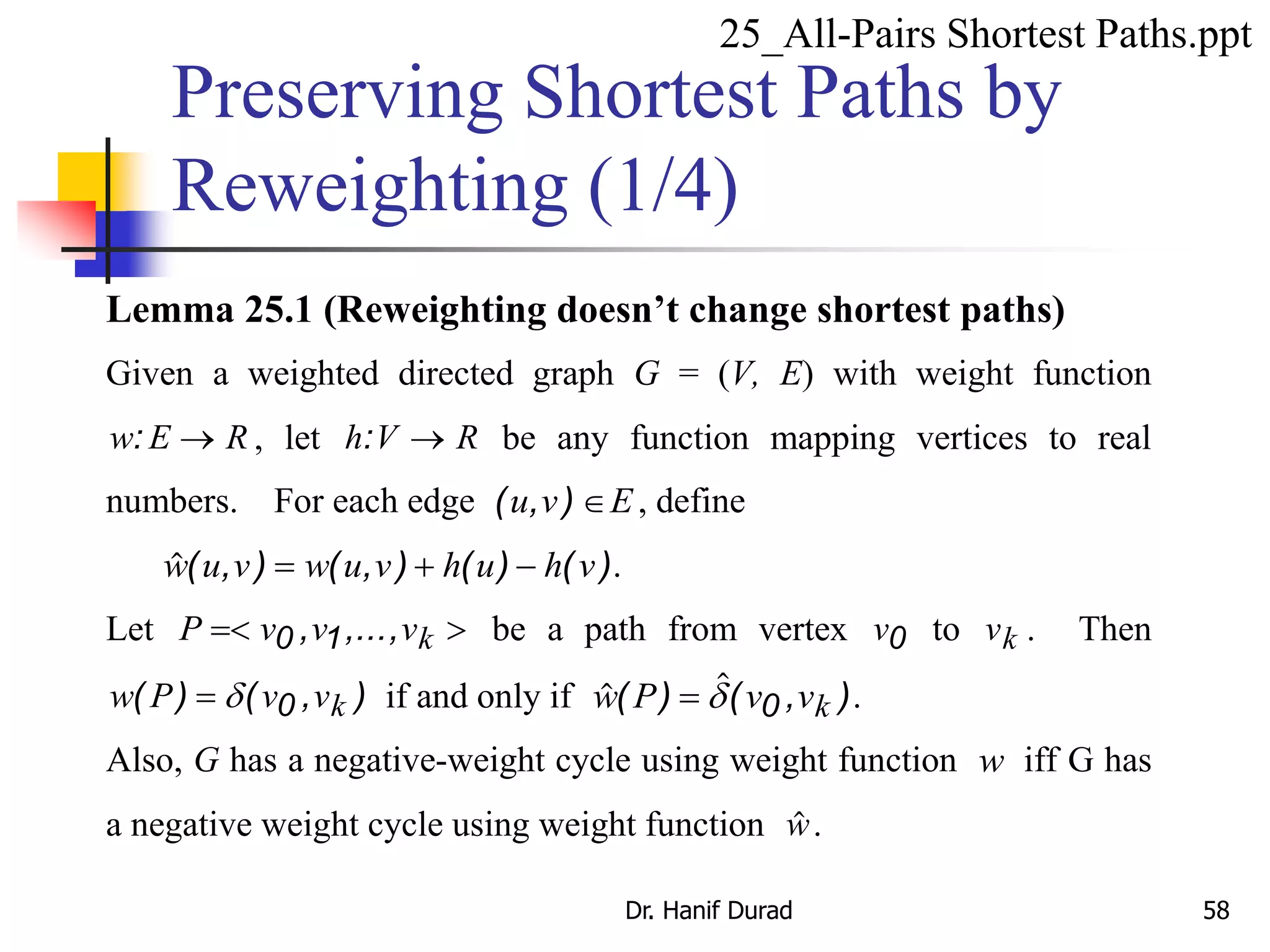 Lemma 25.1 (Reweighting doesn’t change shortest paths)
Given a weighted directed graph G = (V, E) with weight function
w E R:  , let h V R:  be any function mapping vertices to real
numbers. For each edge ( , )u v E , define
( , ) ( , ) ( ) ( )w u v w u v h u h v   .
Let P v v vk 0 1, ,..., be a path from vertex v0 to vk . Then
w P v vk( ) ( , ) d 0 if and only if ( ) ( , )w P v vk d 0 .
Also, G has a negative-weight cycle using weight function w iff G has
a negative weight cycle using weight function w.
Preserving Shortest Paths by
Reweighting (1/4)
25_All-Pairs Shortest Paths.ppt
Dr. Hanif Durad 58
 