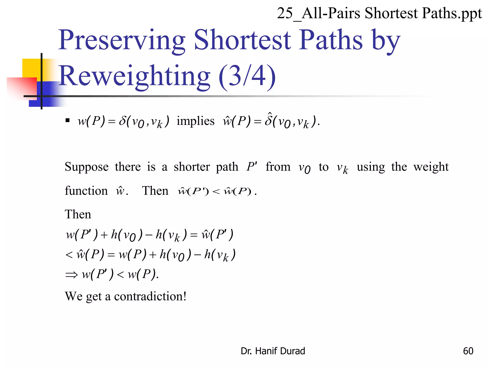  w P v vk( ) ( , ) d 0 implies ( ) ( , )w P v vk d 0 .
Suppose there is a shorter path P' from v0 to vk using the weight
function w. Then ˆ ˆ( ') ( )w P w P .
Then
w P h v h v w P
w P w P h v h v
w P w P
k
k
( ' ) ( ) ( ) ( ' )
( ) ( ) ( ) ( )
( ' ) ( ).
  
   
 
0
0
We get a contradiction!
Preserving Shortest Paths by
Reweighting (3/4)
25_All-Pairs Shortest Paths.ppt
Dr. Hanif Durad 60
 