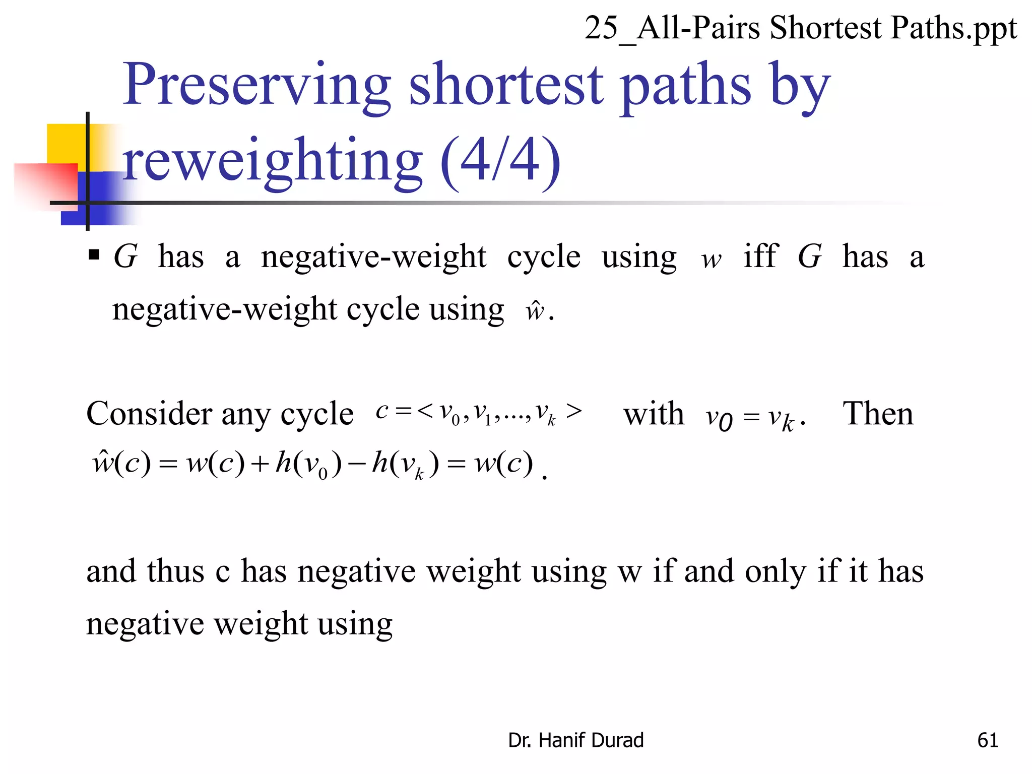  G has a negative-weight cycle using w iff G has a
negative-weight cycle using w.
Consider any cycle 0 1, ,..., kc v v v  with v vk0  . Then
0
ˆ( ) ( ) ( ) ( ) ( )kw c w c h v h v w c    .
and thus c has negative weight using w if and only if it has
negative weight using
Preserving shortest paths by
reweighting (4/4)
25_All-Pairs Shortest Paths.ppt
Dr. Hanif Durad 61
 