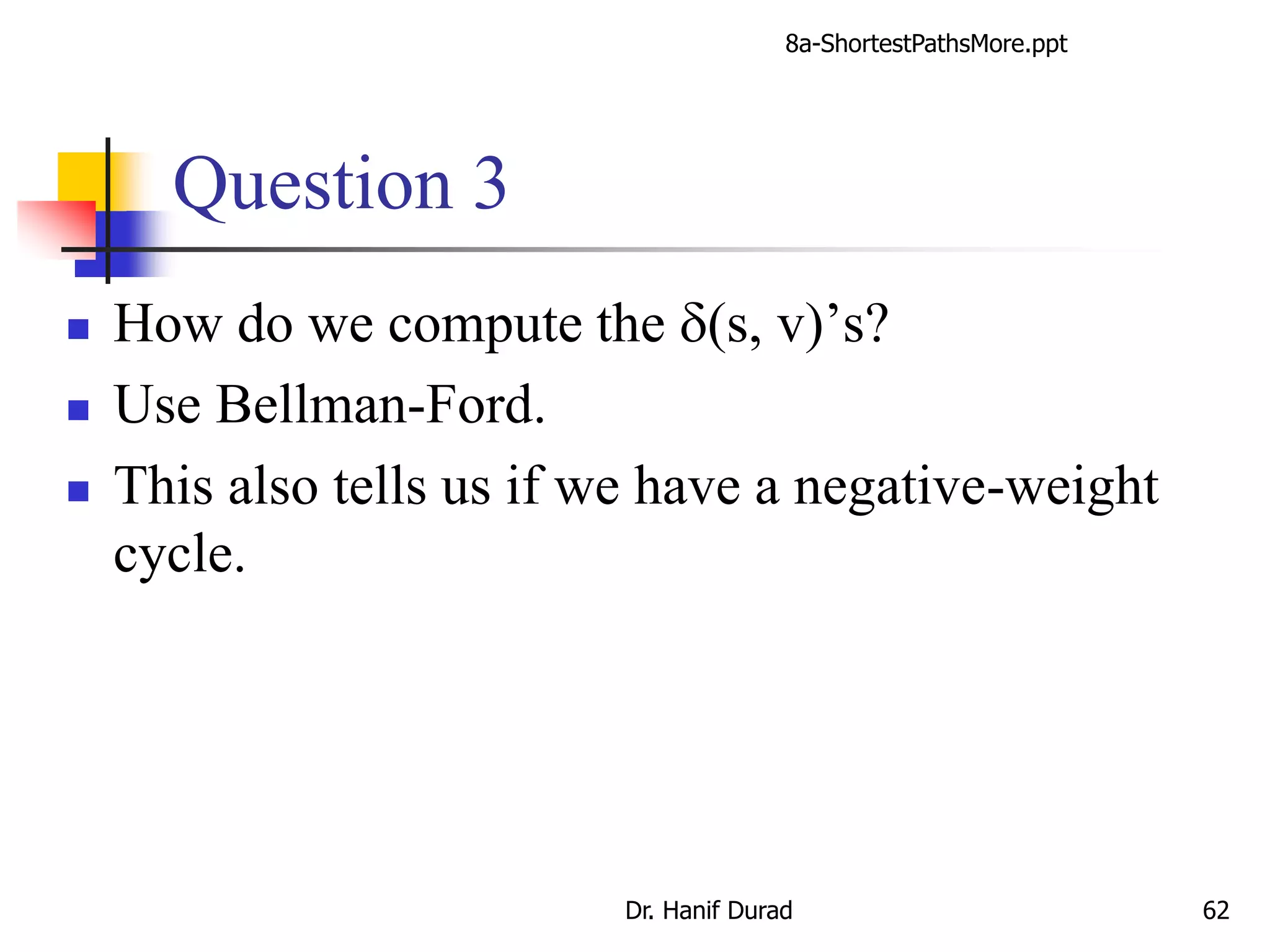 Question 3
 How do we compute the d(s, v)’s?
 Use Bellman-Ford.
 This also tells us if we have a negative-weight
cycle.
8a-ShortestPathsMore.ppt
Dr. Hanif Durad 62
 