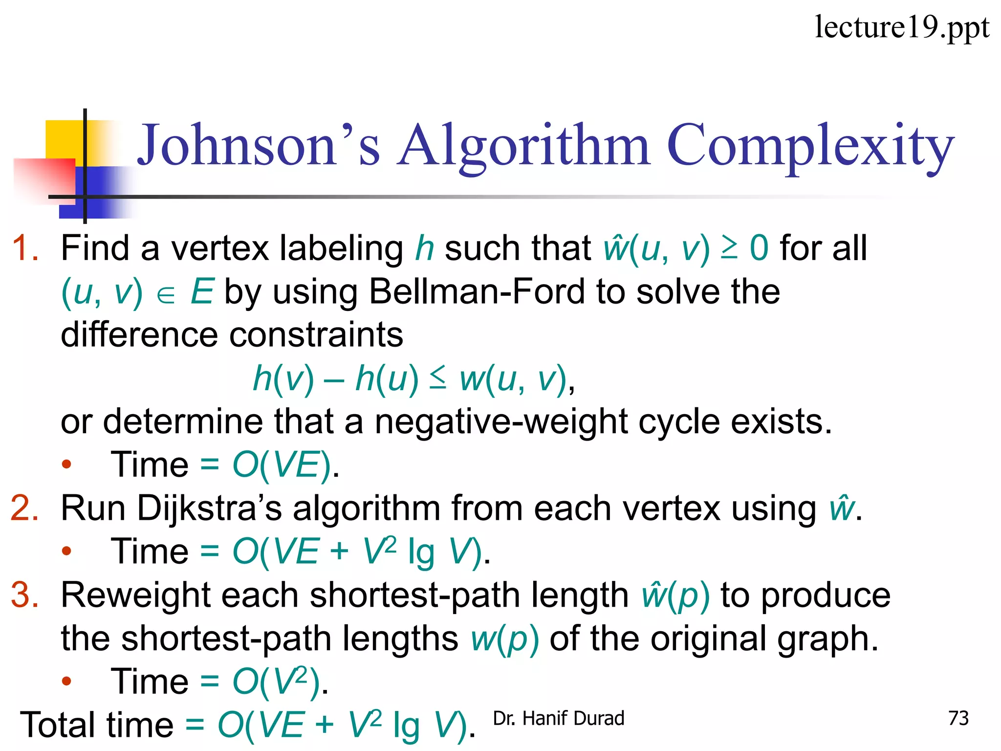 Johnson’s Algorithm Complexity
1. Find a vertex labeling h such that ŵ(u, v) ≥ 0 for all
(u, v)  E by using Bellman-Ford to solve the
difference constraints
h(v) – h(u) ≤ w(u, v),
or determine that a negative-weight cycle exists.
• Time = O(VE).
2. Run Dijkstra’s algorithm from each vertex using ŵ.
• Time = O(VE + V2 lg V).
3. Reweight each shortest-path length ŵ(p) to produce
the shortest-path lengths w(p) of the original graph.
• Time = O(V2).
Total time = O(VE + V2 lg V).
lecture19.ppt
Dr. Hanif Durad 73
 