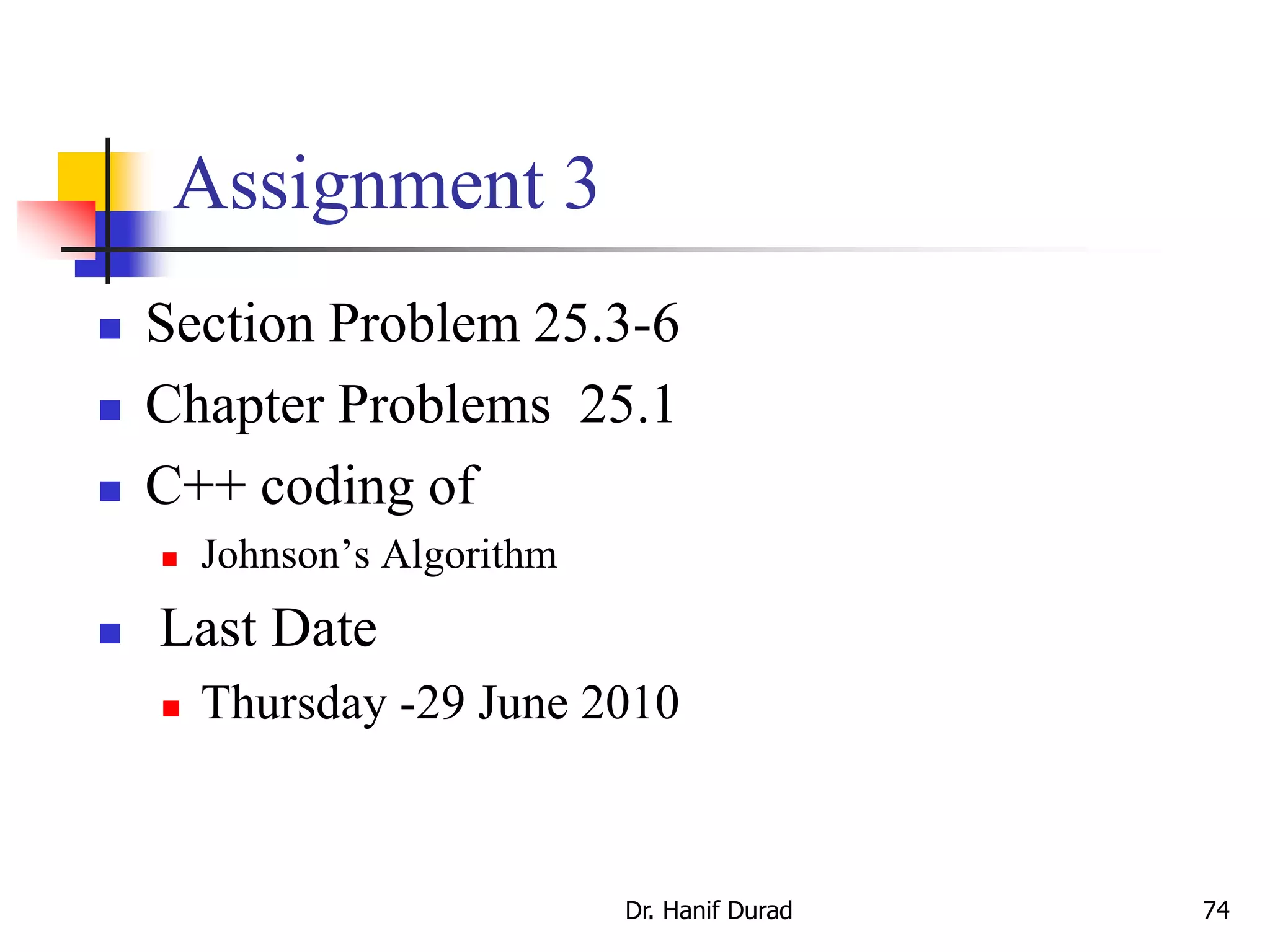 Assignment 3
 Section Problem 25.3-6
 Chapter Problems 25.1
 C++ coding of
 Johnson’s Algorithm
 Last Date
 Thursday -29 June 2010
Dr. Hanif Durad 74
 