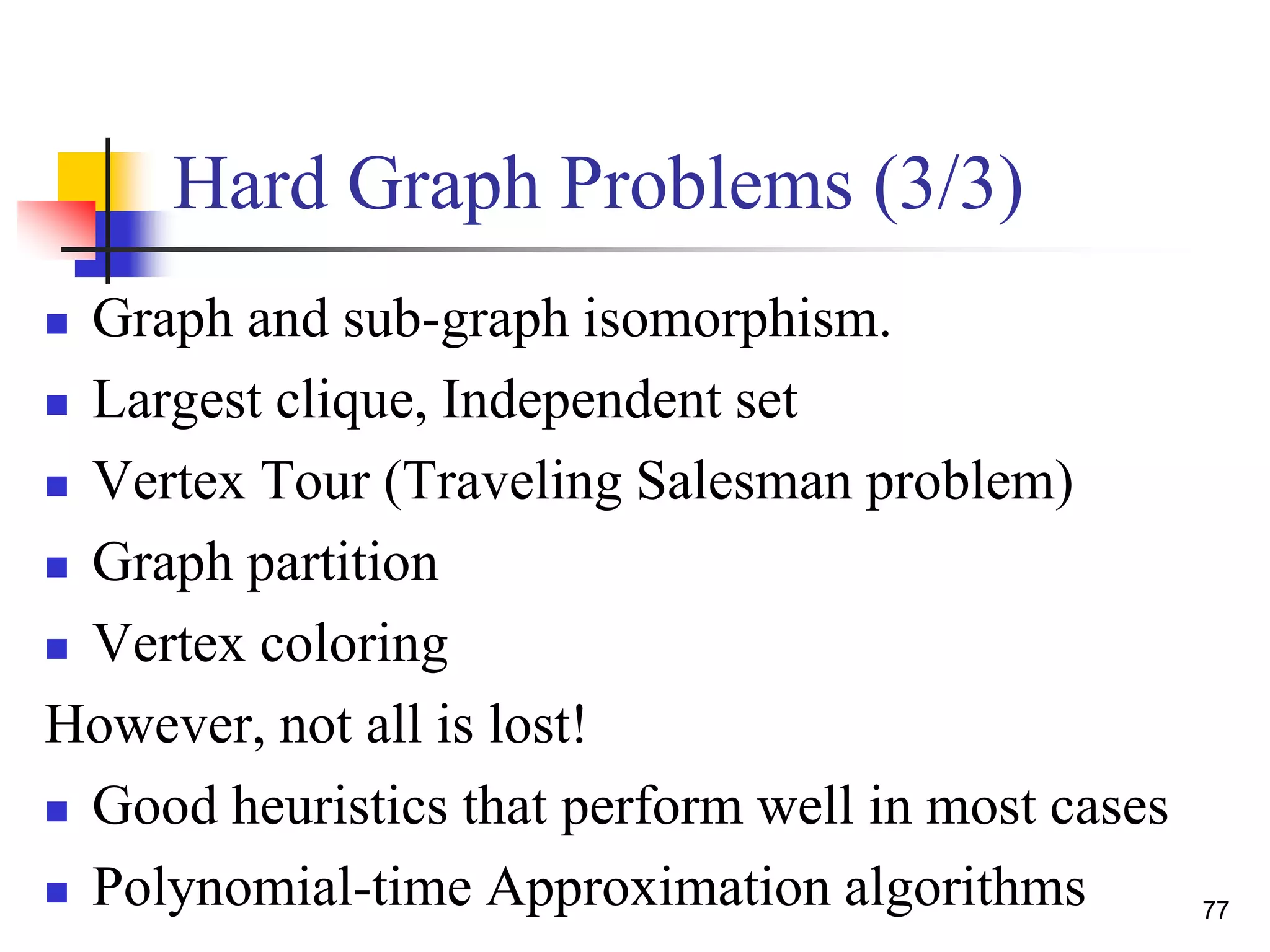 77
Hard Graph Problems (3/3)
 Graph and sub-graph isomorphism.
 Largest clique, Independent set
 Vertex Tour (Traveling Salesman problem)
 Graph partition
 Vertex coloring
However, not all is lost!
 Good heuristics that perform well in most cases
 Polynomial-time Approximation algorithms
 