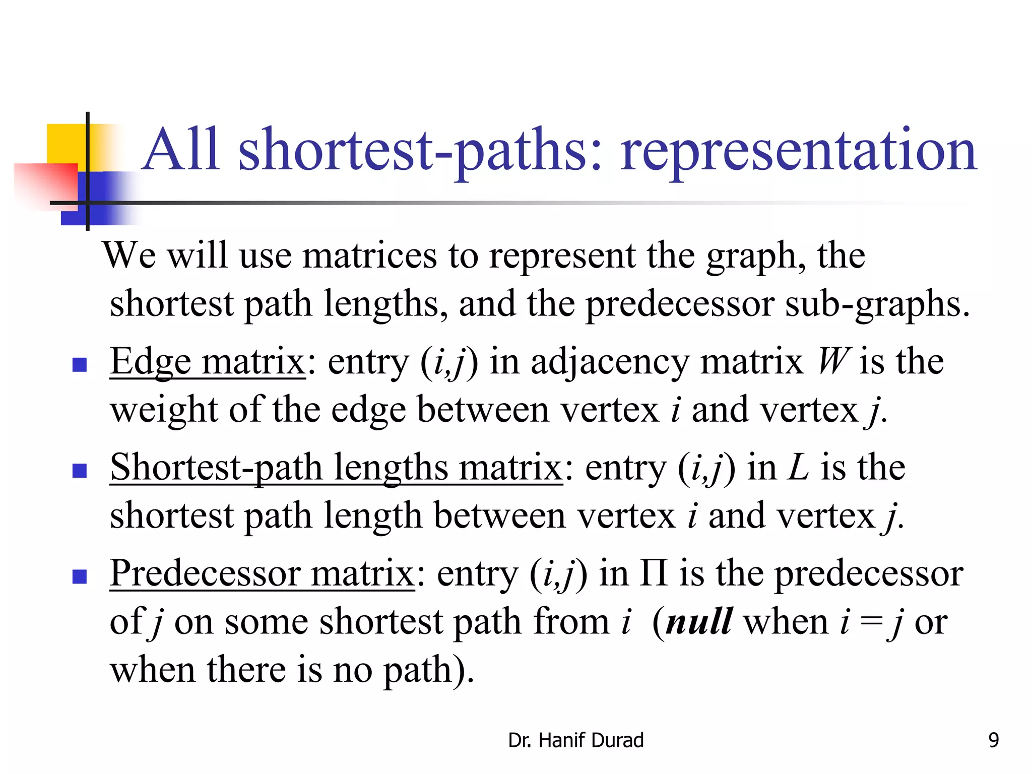 All shortest-paths: representation
We will use matrices to represent the graph, the
shortest path lengths, and the predecessor sub-graphs.
 Edge matrix: entry (i,j) in adjacency matrix W is the
weight of the edge between vertex i and vertex j.
 Shortest-path lengths matrix: entry (i,j) in L is the
shortest path length between vertex i and vertex j.
 Predecessor matrix: entry (i,j) in Π is the predecessor
of j on some shortest path from i (null when i = j or
when there is no path).
Dr. Hanif Durad 9
 