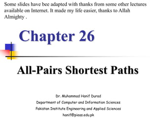 Chapter 26
All-Pairs Shortest Paths
Dr. Muhammad Hanif Durad
Department of Computer and Information Sciences
Pakistan Institute Engineering and Applied Sciences
hanif@pieas.edu.pk
Some slides have bee adapted with thanks from some other lectures
available on Internet. It made my life easier, thanks to Allah
Almighty .
 
