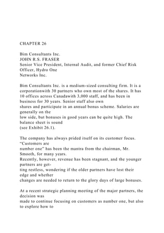 CHAPTER 26
Bim Consultants Inc.
JOHN R.S. FRASER
Senior Vice President, Internal Audit, and former Chief Risk
Officer, Hydro One
Networks Inc.
Bim Consultants Inc. is a medium-sized consulting firm. It is a
corporationwith 30 partners who own most of the shares. It has
10 offices across Canadawith 3,000 staff, and has been in
business for 30 years. Senior staff also own
shares and participate in an annual bonus scheme. Salaries are
generally on the
low side, but bonuses in good years can be quite high. The
balance sheet is sound
(see Exhibit 26.1).
The company has always prided itself on its customer focus.
“Customers are
number one” has been the mantra from the chairman, Mr.
Smooth, for many years.
Recently, however, revenue has been stagnant, and the younger
partners are get-
ting restless, wondering if the older partners have lost their
edge and whether
changes are needed to return to the glory days of large bonuses.
At a recent strategic planning meeting of the major partners, the
decision was
made to continue focusing on customers as number one, but also
to explore how to
 