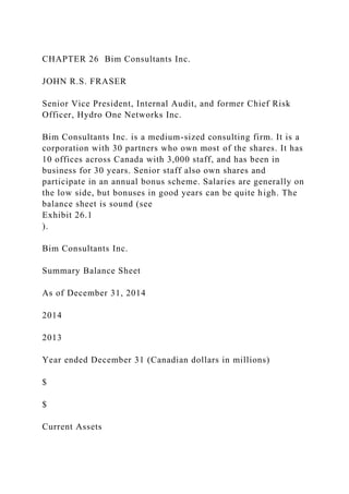 CHAPTER 26 Bim Consultants Inc.
JOHN R.S. FRASER
Senior Vice President, Internal Audit, and former Chief Risk
Officer, Hydro One Networks Inc.
Bim Consultants Inc. is a medium-sized consulting firm. It is a
corporation with 30 partners who own most of the shares. It has
10 offices across Canada with 3,000 staff, and has been in
business for 30 years. Senior staff also own shares and
participate in an annual bonus scheme. Salaries are generally on
the low side, but bonuses in good years can be quite high. The
balance sheet is sound (see
Exhibit 26.1
).
Bim Consultants Inc.
Summary Balance Sheet
As of December 31, 2014
2014
2013
Year ended December 31 (Canadian dollars in millions)
$
$
Current Assets
 