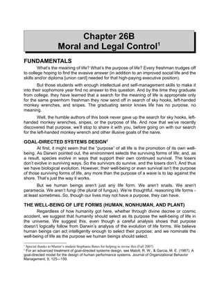 Chapter 26B
                    Moral and Legal Control1
FUNDAMENTALS
        What’s the meaning of life? What’s the purpose of life? Every freshman trudges off
to college hoping to find the evasive answer (in addition to an improved social life and the
skills and/or diploma [union card] needed for that high-paying executive position).
       But those students with enough intellectual and self-management skills to make it
into their sophomore year find no answer to this question. And by the time they graduate
from college, they have learned that a search for the meaning of life is appropriate only
for the same greenhorn freshman they now send off in search of sky hooks, left-handed
monkey wrenches, and snipes. The graduating senior knows life has no purpose, no
meaning.
        Well, the humble authors of this book never gave up the search for sky hooks, left-
handed monkey wrenches, snipes, or the purpose of life. And now that we’ve recently
discovered that purpose, we’ll stop to share it with you, before going on with our search
for the left-handed monkey wrench and other illusive goals of the naive.

GOAL-DIRECTED SYSTEMS DESIGN2
       At first, it might seem that the “purpose” of all life is the promotion of its own well-
being. As Darwin pointed out, the environment selects the surviving forms of life; and, as
a result, species evolve in ways that support their own continued survival. The losers
don’t evolve in surviving ways. So the survivors do survive, and the losers don’t. And thus
we have biological evolution. However, their well-being or even survival isn’t the purpose
of those surviving forms of life, any more than the purpose of a wave is to lap against the
shore. That’s just the way it works.
       But we human beings aren’t just any life form. We aren’t snails. We aren’t
paramecia. We aren’t fungi (the plural of fungus). We’re thoughtful, reasoning life forms -
at least sometimes. So, though our lives may not have a purpose, they can have.

THE WELL-BEING OF LIFE FORMS (HUMAN, NONHUMAN, AND PLANT)
       Regardless of how humanity got here, whether through divine decree or cosmic
accident, we suggest that humanity should select as its purpose the well-being of life in
the universe. We suggest this, even though a careful analysis shows that purpose
doesn’t logically follow from Darwin’s analysis of the evolution of life forms. We believe
human beings can act intelligently enough to select their purpose; and we nominate the
well-being of life as the purpose we human beings should select.
1
 Special thanks to Master’s student Stephanie Bates for helping to revise this (Fall 2007)
2
 For an advanced treatment of goal-directed systems design, see Malott, R. W., & Garcia, M. E. (1987). A
goal-directed model for the design of human performance systems. Journal of Organizational Behavior
Management, 9, 125—159.
 