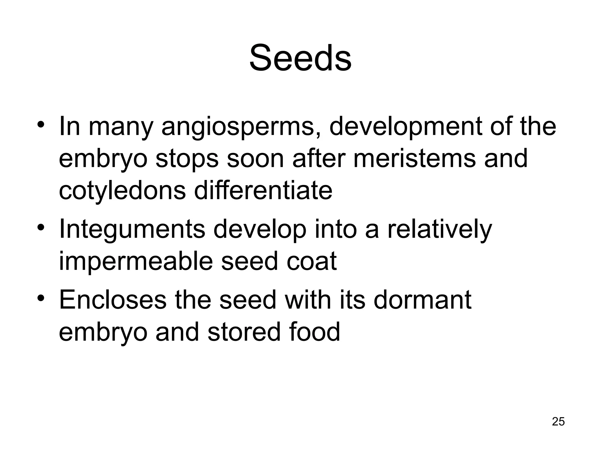 Seeds
• In many angiosperms, development of the
embryo stops soon after meristems and
cotyledons differentiate
• Integuments develop into a relatively
impermeable seed coat
• Encloses the seed with its dormant
embryo and stored food
25
 