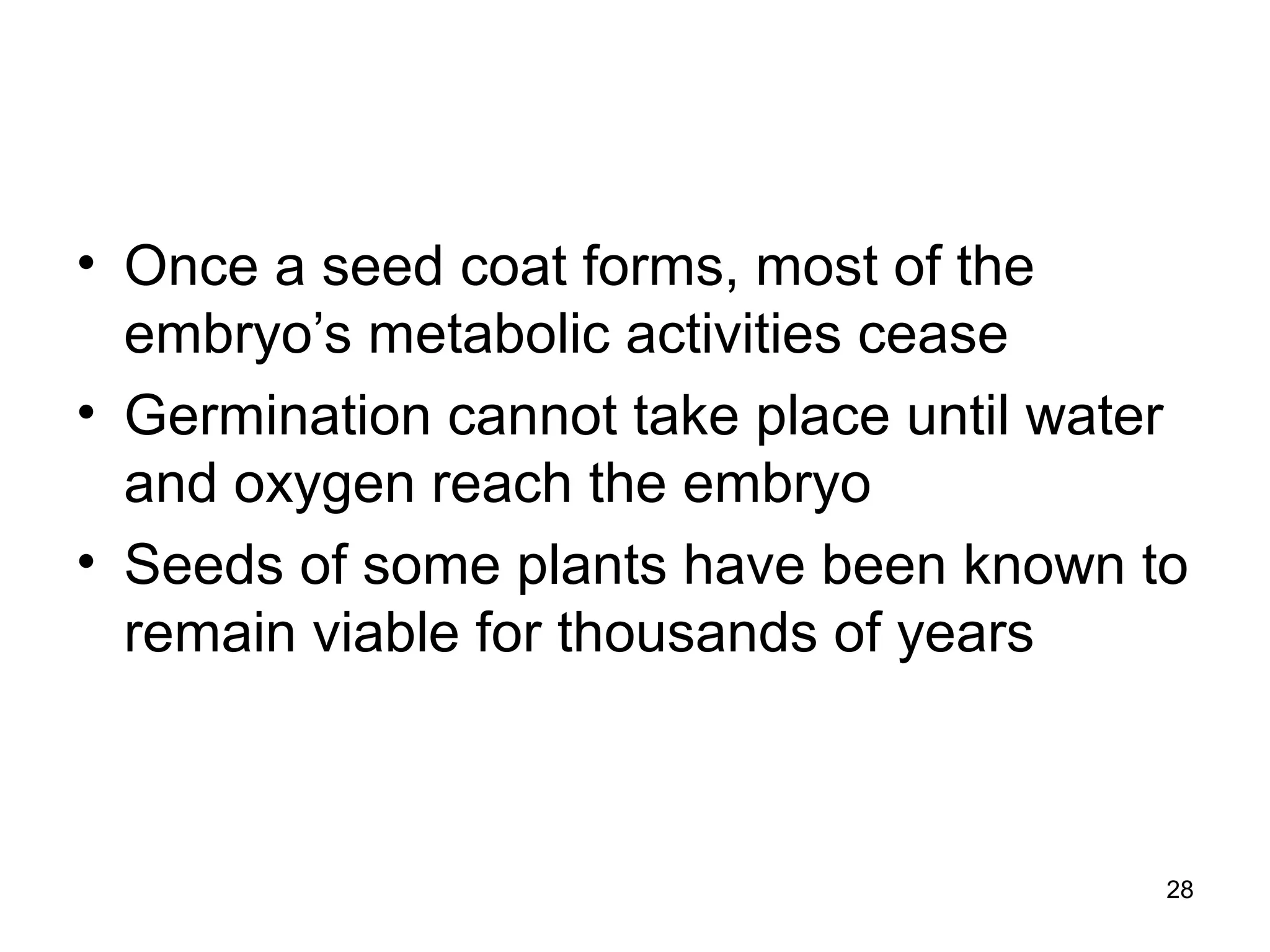 • Once a seed coat forms, most of the
embryo’s metabolic activities cease
• Germination cannot take place until water
and oxygen reach the embryo
• Seeds of some plants have been known to
remain viable for thousands of years
28
 
