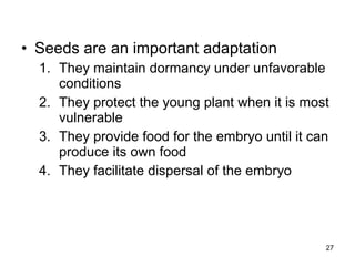 • Seeds are an important adaptation
1. They maintain dormancy under unfavorable
conditions
2. They protect the young plant when it is most
vulnerable
3. They provide food for the embryo until it can
produce its own food
4. They facilitate dispersal of the embryo
27
 