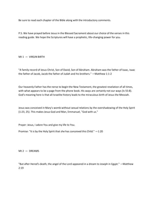 Be sure to read each chapter of the Bible along with the introductory comments.

P.S. We have prayed before Jesus in the Blessed Sacrament about our choice of the verses in this
reading guide. We hope the Scriptures will have a prophetic, life-changing power for you.

Mt 1 — VIRGIN BIRTH

"A family record of Jesus Christ, Son of David, Son of Abraham. Abraham was the father of Isaac, Isaac
the father of Jacob, Jacob the father of Judah and his brothers." —Matthew 1:1-2

Our heavenly Father has the nerve to begin the New Testament, the greatest revelation of all times,
with what appears to be a page from the phone book. His ways are certainly not our ways (Is 55:8).
God's meaning here is that all Israelite history leads to the miraculous birth of Jesus the Messiah.

Jesus was conceived in Mary's womb without sexual relations by the overshadowing of the Holy Spirit
(1:23, 25). This makes Jesus God and Man, Emmanuel, "God with us."

Prayer: Jesus, I adore You and give my life to You.
Promise: "It is by the Holy Spirit that she has conceived this Child." —1:20

Mt 2 — DREAMS

"But after Herod's death, the angel of the Lord appeared in a dream to Joseph in Egypt." —Matthew
2:19

 