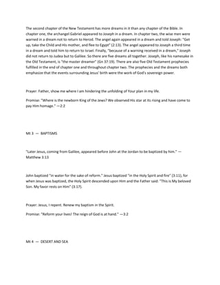 The second chapter of the New Testament has more dreams in it than any chapter of the Bible. In
chapter one, the archangel Gabriel appeared to Joseph in a dream. In chapter two, the wise men were
warned in a dream not to return to Herod. The angel again appeared in a dream and told Joseph: "Get
up, take the Child and His mother, and flee to Egypt" (2:13). The angel appeared to Joseph a third time
in a dream and told him to return to Israel. Finally, "because of a warning received in a dream," Joseph
did not return to Judea but to Galilee. So there are five dreams all together. Joseph, like his namesake in
the Old Testament, is "the master dreamer" (Gn 37:19). There are also five Old Testament prophecies
fulfilled in the end of chapter one and throughout chapter two. The prophecies and the dreams both
emphasize that the events surrounding Jesus' birth were the work of God's sovereign power.

Prayer: Father, show me where I am hindering the unfolding of Your plan in my life.
Promise: "Where is the newborn King of the Jews? We observed His star at its rising and have come to
pay Him homage." —2:2

Mt 3 — BAPTISMS

"Later Jesus, coming from Galilee, appeared before John at the Jordan to be baptized by him." —
Matthew 3:13

John baptized "in water for the sake of reform." Jesus baptized "in the Holy Spirit and fire" (3:11), for
when Jesus was baptized, the Holy Spirit descended upon Him and the Father said: "This is My beloved
Son. My favor rests on Him" (3:17).

Prayer: Jesus, I repent. Renew my baptism in the Spirit.
Promise: "Reform your lives! The reign of God is at hand." —3:2

Mt 4 — DESERT AND SEA

 