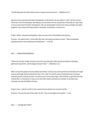 "He left Nazareth and went down to live in Capernaum by the sea." —Matthew 4:13

Because Jesus overcame the devil's temptations in the desert, He was able to "catch" by the sea four
fishermen as His first disciples. We likewise can be fishers of men and women if we keep our eyes fixed
on Jesus and resist the devil's temptations. We can lead people to Christ and raise up leaders for God's
kingdom if we refuse to let Satan bribe, intimidate, manipulate, or distract us.

Prayer: Father, may every temptation make me even more committed to serving You.
Promise: "He said to them, 'Come after Me and I will make you fishers of men.' They immediately
abandoned their nets and became His followers." —4:19-20

Mt 5 — MOUNTAIN MADNESS?

"When He saw the crowds He went up on the mountainside. After He had sat down His disciples
gathered around Him, and He began to teach them." —Matthew 5:1-2

After curing "the people of every disease and illness" (4:23), Jesus went up the mountainside and made
several seemingly absurd statements (see 1 Cor 1:18). He said the way to be blessed was to choose
material poverty and persecution. He said we can't even grow angry, look lustfully, or get divorced. We
should offer no resistance to injury, turn the other cheek, and love our enemies. If we take Jesus
seriously, we may be killed as He was.

Prayer: Jesus, I submit my life to Your word and not submit Your word to my life.
Promise: "You are the salt of the earth" (5:13). "You are the light of the world." —5:14

Mt 6 — "IN GOD WE TRUST"

 