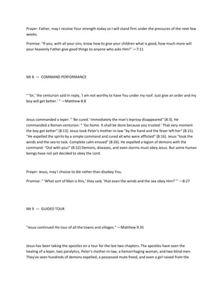 Prayer: Father, may I receive Your strength today so I will stand firm under the pressures of the next few
weeks.
Promise: "If you, with all your sins, know how to give your children what is good, how much more will
your heavenly Father give good things to anyone who asks Him!" —7:11

Mt 8 — COMMAND PERFORMANCE

" 'Sir,' the centurion said in reply, 'I am not worthy to have You under my roof. Just give an order and my
boy will get better.' " —Matthew 8:8

Jesus commanded a leper: " 'Be cured.' Immediately the man's leprosy disappeared" (8:3). He
commanded a Roman centurion: " 'Go home. It shall be done because you trusted.' That very moment
the boy got better" (8:13). Jesus took Peter's mother-in-law "by the hand and the fever left her" (8:15).
"He expelled the spirits by a simple command and cured all who were afflicted" (8:16). Jesus "took the
winds and the sea to task. Complete calm ensued" (8:26). He expelled a legion of demons with the
command: "Out with you!" (8:32) Demons, diseases, and even storms must obey Jesus. But some human
beings have not yet decided to obey the Lord.

Prayer: Jesus, may I choose to die rather than disobey You.
Promise: " 'What sort of Man is this,' they said, 'that even the winds and the sea obey Him?' " —8:27

Mt 9 — GUIDED TOUR

"Jesus continued His tour of all the towns and villages." —Matthew 9:35

Jesus has been taking the apostles on a tour for the last two chapters. The apostles have seen the
healing of a leper, two paralytics, Peter's mother-in-law, a hemorrhaging woman, and two blind men.
They've seen hundreds of demons expelled, a possessed mute freed, and even a girl raised from the

 
