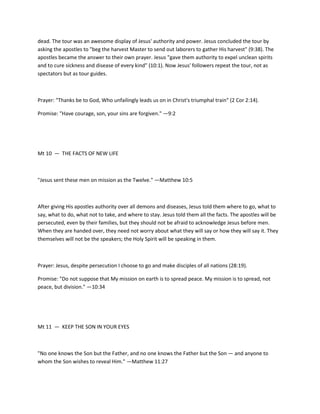 dead. The tour was an awesome display of Jesus' authority and power. Jesus concluded the tour by
asking the apostles to "beg the harvest Master to send out laborers to gather His harvest" (9:38). The
apostles became the answer to their own prayer. Jesus "gave them authority to expel unclean spirits
and to cure sickness and disease of every kind" (10:1). Now Jesus' followers repeat the tour, not as
spectators but as tour guides.

Prayer: "Thanks be to God, Who unfailingly leads us on in Christ's triumphal train" (2 Cor 2:14).
Promise: "Have courage, son, your sins are forgiven." —9:2

Mt 10 — THE FACTS OF NEW LIFE

"Jesus sent these men on mission as the Twelve." —Matthew 10:5

After giving His apostles authority over all demons and diseases, Jesus told them where to go, what to
say, what to do, what not to take, and where to stay. Jesus told them all the facts. The apostles will be
persecuted, even by their families, but they should not be afraid to acknowledge Jesus before men.
When they are handed over, they need not worry about what they will say or how they will say it. They
themselves will not be the speakers; the Holy Spirit will be speaking in them.

Prayer: Jesus, despite persecution I choose to go and make disciples of all nations (28:19).
Promise: "Do not suppose that My mission on earth is to spread peace. My mission is to spread, not
peace, but division." —10:34

Mt 11 — KEEP THE SON IN YOUR EYES

"No one knows the Son but the Father, and no one knows the Father but the Son — and anyone to
whom the Son wishes to reveal Him." —Matthew 11:27

 