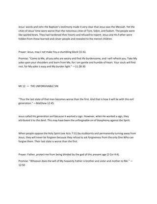 Jesus' words and John the Baptizer's testimony made it very clear that Jesus was the Messiah. Yet the
cities of Jesus' time were worse than the notorious cities of Tyre, Sidon, and Sodom. The people were
like spoiled brats. They had hardened their hearts and refused to repent. Jesus and His Father were
hidden from these learned and clever people and revealed to the merest children.

Prayer: Jesus, may I not make You a stumbling block (11:6).
Promise: "Come to Me, all you who are weary and find life burdensome, and I will refresh you. Take My
yoke upon your shoulders and learn from Me, for I am gentle and humble of heart. Your souls will find
rest, for My yoke is easy and My burden light." —11:28-30

Mt 12 — THE UNFORGIVABLE SIN

"Thus the last state of that man becomes worse than the first. And that is how it will be with this evil
generation." —Matthew 12:45

Jesus called His generation evil because it wanted a sign. However, when He worked a sign, they
attributed it to the devil. This may have been the unforgivable sin of blasphemy against the Spirit.

When people oppose the Holy Spirit (see Acts 7:51) by stubbornly and permanently turning away from
Jesus, they will never be forgiven because they refuse to ask forgiveness from the only One Who can
forgive them. Their last state is worse than the first.

Prayer: Father, protect me from being blinded by the god of this present age (2 Cor 4:4).
Promise: "Whoever does the will of My heavenly Father is brother and sister and mother to Me." —
12:50

 