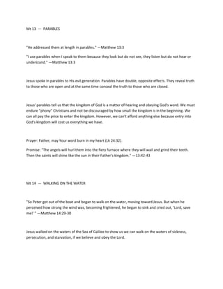 Mt 13 — PARABLES

"He addressed them at length in parables." —Matthew 13:3
"I use parables when I speak to them because they look but do not see, they listen but do not hear or
understand." —Matthew 13:3

Jesus spoke in parables to His evil generation. Parables have double, opposite effects. They reveal truth
to those who are open and at the same time conceal the truth to those who are closed.

Jesus' parables tell us that the kingdom of God is a matter of hearing and obeying God's word. We must
endure "phony" Christians and not be discouraged by how small the kingdom is in the beginning. We
can all pay the price to enter the kingdom. However, we can't afford anything else because entry into
God's kingdom will cost us everything we have.

Prayer: Father, may Your word burn in my heart (Lk 24:32).
Promise: "The angels will hurl them into the fiery furnace where they will wail and grind their teeth.
Then the saints will shine like the sun in their Father's kingdom." —13:42-43

Mt 14 — WALKING ON THE WATER

"So Peter got out of the boat and began to walk on the water, moving toward Jesus. But when he
perceived how strong the wind was, becoming frightened, he began to sink and cried out, 'Lord, save
me!' " —Matthew 14:29-30

Jesus walked on the waters of the Sea of Galilee to show us we can walk on the waters of sickness,
persecution, and starvation, if we believe and obey the Lord.

 
