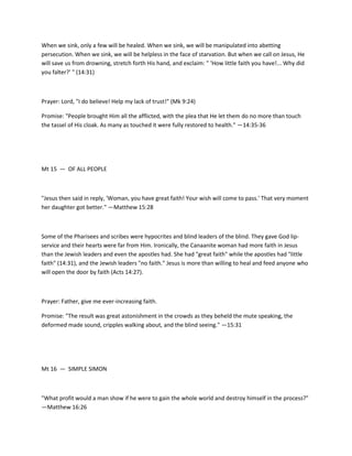 When we sink, only a few will be healed. When we sink, we will be manipulated into abetting
persecution. When we sink, we will be helpless in the face of starvation. But when we call on Jesus, He
will save us from drowning, stretch forth His hand, and exclaim: " 'How little faith you have!... Why did
you falter?' " (14:31)

Prayer: Lord, "I do believe! Help my lack of trust!" (Mk 9:24)
Promise: "People brought Him all the afflicted, with the plea that He let them do no more than touch
the tassel of His cloak. As many as touched it were fully restored to health." —14:35-36

Mt 15 — OF ALL PEOPLE

"Jesus then said in reply, 'Woman, you have great faith! Your wish will come to pass.' That very moment
her daughter got better." —Matthew 15:28

Some of the Pharisees and scribes were hypocrites and blind leaders of the blind. They gave God lipservice and their hearts were far from Him. Ironically, the Canaanite woman had more faith in Jesus
than the Jewish leaders and even the apostles had. She had "great faith" while the apostles had "little
faith" (14:31), and the Jewish leaders "no faith." Jesus is more than willing to heal and feed anyone who
will open the door by faith (Acts 14:27).

Prayer: Father, give me ever-increasing faith.
Promise: "The result was great astonishment in the crowds as they beheld the mute speaking, the
deformed made sound, cripples walking about, and the blind seeing." —15:31

Mt 16 — SIMPLE SIMON

"What profit would a man show if he were to gain the whole world and destroy himself in the process?"
—Matthew 16:26

 